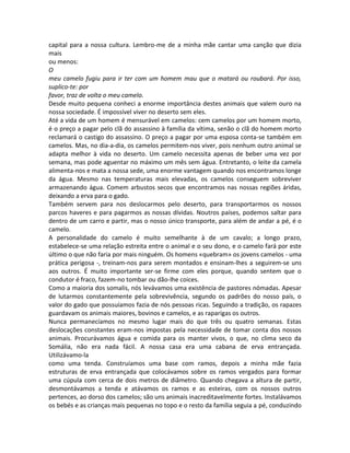 capital para a nossa cultura. Lembro-me de a minha mãe cantar uma canção que dizia
mais
ou menos:
O
meu camelo fugiu para ir ter com um homem mau que o matará ou roubará. Por isso,
suplico-te: por
favor, traz de volta o meu camelo.
Desde muito pequena conheci a enorme importância destes animais que valem ouro na
nossa sociedade. É impossível viver no deserto sem eles.
Até a vida de um homem é mensurável em camelos: cem camelos por um homem morto,
é o preço a pagar pelo clã do assassino à família da vítima, senão o clã do homem morto
reclamará o castigo do assassino. O preço a pagar por uma esposa conta-se também em
camelos. Mas, no dia-a-dia, os camelos permitem-nos viver, pois nenhum outro animal se
adapta melhor à vida no deserto. Um camelo necessita apenas de beber uma vez por
semana, mas pode aguentar no máximo um mês sem água. Entretanto, o leite da camela
alimenta-nos e mata a nossa sede, uma enorme vantagem quando nos encontramos longe
da água. Mesmo nas temperaturas mais elevadas, os camelos conseguem sobreviver
armazenando água. Comem arbustos secos que encontramos nas nossas regiões áridas,
deixando a erva para o gado.
Também servem para nos deslocarmos pelo deserto, para transportarmos os nossos
parcos haveres e para pagarmos as nossas dívidas. Noutros países, podemos saltar para
dentro de um carro e partir, mas o nosso único transporte, para além de andar a pé, é o
camelo.
A personalidade do camelo é muito semelhante à de um cavalo; a longo prazo,
estabelece-se uma relação estreita entre o animal e o seu dono, e o camelo fará por este
último o que não faria por mais ninguém. Os homens «quebram» os jovens camelos - uma
prática perigosa -, treinam-nos para serem montados e ensinam-lhes a seguirem-se uns
aos outros. É muito importante ser-se firme com eles porque, quando sentem que o
condutor é fraco, fazem-no tombar ou dão-lhe coices.
Como a maioria dos somalis, nós levávamos uma existência de pastores nómadas. Apesar
de lutarmos constantemente pela sobrevivência, segundo os padrões do nosso país, o
valor do gado que possuíamos fazia de nós pessoas ricas. Seguindo a tradição, os rapazes
guardavam os animais maiores, bovinos e camelos, e as raparigas os outros.
Nunca permanecíamos no mesmo lugar mais do que três ou quatro semanas. Estas
deslocações constantes eram-nos impostas pela necessidade de tomar conta dos nossos
animais. Procurávamos água e comida para os manter vivos, o que, no clima seco da
Somália, não era nada fácil. A nossa casa era uma cabana de erva entrançada.
Utilizávamo-la
como uma tenda. Construíamos uma base com ramos, depois a minha mãe fazia
estruturas de erva entrançada que colocávamos sobre os ramos vergados para formar
uma cúpula com cerca de dois metros de diâmetro. Quando chegava a altura de partir,
desmontávamos a tenda e atávamos os ramos e as esteiras, com os nossos outros
pertences, ao dorso dos camelos; são uns animais inacreditavelmente fortes. Instalávamos
os bebés e as crianças mais pequenas no topo e o resto da família seguia a pé, conduzindo
 