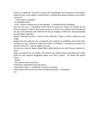 melhor as cabeleiras, enchiam as pernas de maquilhagem para parecerem bronzeadas.
Deixei-me cair numa cadeira, cumprimentei a rapariga que estava sentada ao meu lado e
murmurei:
-...Hmm, qual é o trabalho?
- O calendário Pirelli.
- Hmm - abanei a cabeça com ar de entendida. - O calendário Prulli. Obrigada.
Que raio era isso... o calendário Prulli? Tinha os nervos em franja, era incapaz de me
sentar tranquila, cruzava e descruzava as pernas e torcia-me na cadeira, até ao momento
em que uma assistente veio informar-me de que chegara a minha vez. Fiquei paralisada
durante alguns segundos.
Depois, voltando-me para a minha vizinha, disse-lhe: - Pode ir. Estou à espera de uma
amiga.
Repeti esta cena cada vez que a assistente vinha chamar as candidatas, até já não haver
nenhuma na sala. Tinham-se todas ido embora. Finalmente, a assistente encostou-se à
parede e disse-me: - Vamos, chegou a sua vez.
Eu encarei-a e pensei: Agora chega, Waris. Afinal decides-te ou não? Vamos, levanta-te e
vai lá.
Segui a assistente até ao estúdio. Um homem cuja cabeça estava escondida sob o pano
preto de uma máquina fotográfica agitou uma mão e gritou: - Ali. Onde está aquela
marca.
- Marca?
- Sim, ponha-se junto da marca.
Finalmente compreendi o que ele queria.
- Muito bem. Fique aí... Muito bem. Levante a camisola.
Pensei: Devo estar a ouvir mal. Senti vontade de vomitar. - A camisola?
111
 