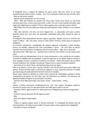 O fotógrafo tirou a cabeça de debaixo do pano preto, fitou-me como se eu fosse
completamente idiota e disse, irritado: - Sim. Tire a camisola. É para isso que cá está, não?
- Mas eu não tenho soutien.
- óptimo, assim poderemos ver-lhe os seios.
- Não! - Mas que história era aquela? Os meus seios! Fosse como fosse, eu não tinha
camisola para tirar, a única coisa que tinha a cobrir-me era o meu vestido vermelho. Que
julga este imbecil que eu ia fazer? Tirá-lo e ficar apenas com o raio das cuecas e ténis?
- Não? Não? Elas morrem todas de inveja para participarem neste casting e a sua resposta
é não?
- Não, não, lamento. Um erro, um erro. Enganei-me - e, apavorada, corri para a porta.
Quando passei por uma série de polaróides espalhadas pelo chão, baixei-me para as
examinar.
O fotógrafo ficou boquiaberto durante alguns segundos. Depois virou-se e chamou por
sobre o ombro: - Oh, meu Deus, nunca vi nada assim! Terence, temos aqui um pequeno
problema.
Um homem corpulento e espadaúdo, de cabelos espessos e grisalhos e faces rosadas,
entrou no estúdio, observou-me com curiosidade e sorriu. - Ah sim? Que se passa?
Levantei-me muito direita e as lágrimas vieram-me aos olhos. - Não. Isso é coisa que
não posso fazer. Não faço isso. - Apontei para a foto de uma mulher nua da cintura para
cima.
Primeiro senti-me desapontada. Lá se ia o meu entusiasmo, o meu sonho de ser modelo.
O primeiro trabalho que me propõem, e querem logo que eu me dispa! Depois comecei a
ficar zangada, furiosa, e comecei a insultá-los em somali: - Vocês não passam de uns filhos
da puta nojentos! Uns merdas! Uns porcos! Fiquem com a vossa merda de trabalho!
- Que estás pr’aí a dizer? Ouve, não tenho tempo para isso agora...
Mas eu já estava a correr para a porta e fechei-a com tal estrondo que quase saltou nos
gonzos. Chorei durante todo o caminho de regresso a casa, enquanto pensava: Eu sabia
que havia algo de profundamente horrível nisto de ser modelo.
Nessa noite, estava eu deitada na minha cama, exausta de infelicidade, quando a minha
companheira de quarto me veio dizer que me chamavam ao telefone. Era Veronica, da
Agência Crawford. Peguei no auscultador e vociferei:
- Você de novo! Não quero falar com vocês. Vocês... vocês embra... imbra...
112
estava a tentar pronunciar embaraçaram-me, mas nem sequer conseguia expeli-la.
terrível! Foi muito mau! Eu não quero fazer isso! Não quero voltar a vê-los!
- Está bem, Waris, agora acalme-se. Sabe quem era o fotógrafo que esteve consigo hoje?
- Não...
- O nome Terence Donovan diz-lhe alguma coisa?
- Não.
- Bem, tem algum amigo inglês?
- Sim.
- Todos os ingleses sabem quem é Terence Donovan. É o fotógrafo da família real, da
princesa Diana e de todas as top-models. Ele quer voltar a vê-la, gostaria de a fotografar.
- Ele pediu-me para me despir!
 