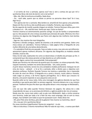 - E só tenho de tirar a camisola, apenas isso? Isto é, tem a certeza de que por mil e
quinhentas libras não terei de dormir com o tal senhor?
- Não, não. Não há nenhuma armadilha. Nada disso.
- Ou... você sabe, querer que eu afaste as pernas ou porcarias desse tipo? Se é isso,
diga-me já.
- Tem apenas de tirar a camisola. Mas lembre-se: amanhã ele fará apenas uma polaróide.
Depois dir-lhe-á se foi ou não escolhida para o trabalho. Portanto, seja simpática...
No dia seguinte de manhã, quando cheguei ao estúdio, Terence Donovan olhou para mim
e desatou a rir. - Oh, você de novo. Venha por aqui. Como se chama?
Terence mostrou-se extremamente paciente comigo. Era pai de família e compreendera
que eu não passava de uma criança assustada que precisava de ajuda. Ofereceu-me chá e
mostrou-me algumas das fotografias que fizera com algumas das mulheres mais bonitas
do mundo.
- Siga-me. Vou mostrar-lhe mais fotografias.
Passámos à divisão contígua, repleta de estantes e de armários com gavetas. Sobre uma
mesa estava um calendário. Terence folheou-o. Cada página tinha a fotografia de uma
mulher diferente de uma beleza deslumbrante.
- É o calendário Pirelli do ano passado. Faço-os todos os anos, mas este ano será diferente:
apresentará apenas mulheres africanas. Em algumas das fotografias as modelos estarão
vestidas, noutras não.
Falou-me de tudo, explicando-me como se desenrolava o trabalho do princípio ao fim. E
compreendi que não estava perante um tipo doente ou um velho tarado.
- óptimo. Agora, vamos tirar essa polaróide. Está preparada?
Desde que Veronica me informara da quantia que iria receber, eu estava preparada. Mas,
naquele momento, também me sentia descontraída. - Sim, estou pronta.
A partir desse momento, tornei-me uma verdadeira modelo profissional. Coloquei-me em
cima da marca – whoosh - e lá se foi a camisola; olhei a direito para a objectiva com
absoluta confiança. Perfeito! Quando Terence me mostrou a polaróide, tive a impressão
de estar de novo em África. A fotografia era a preto e branco, muito sóbria e honesta,
nada vulgar ou pirosa, e de forma alguma pornográfica. Era a Waris que crescera no
deserto, uma jovem expondo os seus pequenos seios ao sol.
Quando voltei ao lar nessa noite, tinha uma mensagem da agência dizendo-me que fora
escolhida e que partia para Bath na semana seguinte. Veronica deixara-me o seu número
pessoal. Telefonei-lhe para lhe dizer que não podia deixar o meu emprego no McDonald’s,
114
uma vez que não sabia quando Terence Donovan me pagaria. Ela salvou-me a vida
respondendo-me que, se eu precisava de dinheiro, a agência poderia dar-me um avanço.
Desde esse dia, nunca mais voltei a pôr os pés num McDonald’s. Após a minha conversa
com Veronica, andei por todo o lar a falar do meu novo emprego, não só com os meus
amigos, mas também com todos os que me quisessem ouvir. Halwu disse-me:
- Oh, pára! Pelo amor de Deus, pára de te gabares! Vais mostrar as maminhas, não é?
- Sim, mas por mil e quinhentas libras!
Por essas coisinhas insignificantes? Devias ter vergonha! - riu ela.
- Não se trata disso. É mesmo maravilhoso! Não há nada de sujo nisto... e vamos para Bath
 