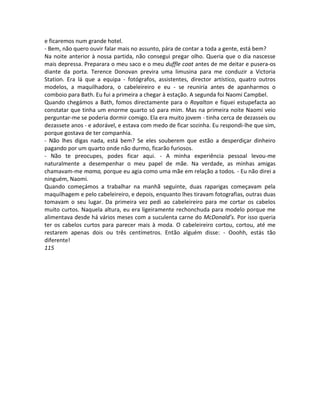 e ficaremos num grande hotel.
- Bem, não quero ouvir falar mais no assunto, pára de contar a toda a gente, está bem?
Na noite anterior à nossa partida, não consegui pregar olho. Queria que o dia nascesse
mais depressa. Preparara o meu saco e o meu duffle coat antes de me deitar e pusera-os
diante da porta. Terence Donovan previra uma limusina para me conduzir a Victoria
Station. Era lá que a equipa - fotógrafos, assistentes, director artístico, quatro outros
modelos, a maquilhadora, o cabeleireiro e eu - se reuniria antes de apanharmos o
comboio para Bath. Eu fui a primeira a chegar à estação. A segunda foi Naomi Campbel.
Quando chegámos a Bath, fomos directamente para o Royalton e fiquei estupefacta ao
constatar que tinha um enorme quarto só para mim. Mas na primeira noite Naomi veio
perguntar-me se poderia dormir comigo. Ela era muito jovem - tinha cerca de dezasseis ou
dezassete anos - e adorável, e estava com medo de ficar sozinha. Eu respondi-lhe que sim,
porque gostava de ter companhia.
- Não lhes digas nada, está bem? Se eles souberem que estão a desperdiçar dinheiro
pagando por um quarto onde não durmo, ficarão furiosos.
- Não te preocupes, podes ficar aqui. - A minha experiência pessoal levou-me
naturalmente a desempenhar o meu papel de mãe. Na verdade, as minhas amigas
chamavam-me mama, porque eu agia como uma mãe em relação a todos. - Eu não direi a
ninguém, Naomi.
Quando começámos a trabalhar na manhã seguinte, duas raparigas começavam pela
maquilhagem e pelo cabeleireiro, e depois, enquanto lhes tiravam fotografias, outras duas
tomavam o seu lugar. Da primeira vez pedi ao cabeleireiro para me cortar os cabelos
muito curtos. Naquela altura, eu era ligeiramente rechonchuda para modelo porque me
alimentava desde há vários meses com a suculenta carne do McDonald’s. Por isso queria
ter os cabelos curtos para parecer mais à moda. O cabeleireiro cortou, cortou, até me
restarem apenas dois ou três centímetros. Então alguém disse: - Ooohh, estás tão
diferente!
115
 