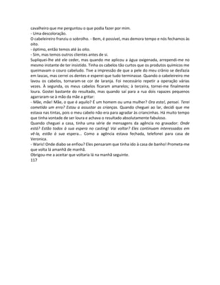 cavalheiro que me perguntou o que podia fazer por mim.
- Uma descoloração.
O cabeleireiro franziu o sobrolho. - Bem, é possível, mas demora tempo e nós fechamos às
oito.
- óptimo, então temos até às oito.
- Sim, mas temos outros clientes antes de si.
Supliquei-lhe até ele ceder, mas quando me aplicou a água oxigenada, arrependi-me no
mesmo instante de ter insistido. Tinha os cabelos tão curtos que os produtos químicos me
queimavam o couro cabeludo. Tive a impressão de que a pele do meu crânio se desfazia
em lascas, mas cerrei os dentes e esperei que tudo terminasse. Quando o cabeleireiro me
lavou os cabelos, tornaram-se cor de laranja. Foi necessário repetir a operação várias
vezes. À segunda, os meus cabelos ficaram amarelos; à terceira, tornei-me finalmente
loura. Gostei bastante do resultado, mas quando saí para a rua dois rapazes pequenos
agarraram-se à mão da mãe a gritar:
- Mãe, mãe! Mãe, o que é aquilo? É um homem ou uma mulher? Ora esta!, pensei. Terei
cometido um erro? Estou a assustar as crianças. Quando cheguei ao lar, decidi que me
estava nas tintas, pois o meu cabelo não era para agradar às criancinhas. Há muito tempo
que tinha vontade de ser loura e achava o resultado absolutamente fabuloso.
Quando cheguei a casa, tinha uma série de mensagens da agência no gravador: Onde
está? Estão todos à sua espera no casting! Vai voltar? Eles continuam interessados em
vê-la, estão à sua espera... Como a agência estava fechada, telefonei para casa de
Veronica.
- Waris! Onde diabo se enfiou? Eles pensaram que tinha ido à casa de banho! Prometa-me
que volta lá amanhã de manhã.
Obrigou-me a aceitar que voltaria lá na manhã seguinte.
117
 