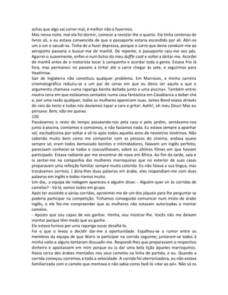 achas que algo vai correr mal, é melhor não o fazermos.
Mas nessa noite, mal ela foi dormir, comecei a revistar-lhe o quarto. Ela tinha centenas de
livros ali, e eu estava convencida de que o passaporte estaria escondido por ali. Abri-os
um a um e sacudi-os. Tinha de o fazer depressa, porque o carro que devia conduzir-me ao
aeroporto passaria a buscar-me de manhã. De repente, o passaporte caiu-me aos pés.
Agarrei-o suavemente, enfiei-o num bolso do meu duffle coat e voltei a deitar-me. Acordei
de manhã antes de o motorista tocar à campainha e acordar toda a gente. Estava frio lá
fora, mas permaneci no passeio a tiritar até o carro chegar às sete, e seguirmos para
Heathrow.
Sair de Inglaterra não constituiu qualquer problema. Em Marrocos, a minha carreira
cinematográfica reduziu-se a um par de cenas em que eu devia ser aquilo a que o
argumento chamava «uma rapariga bonita deitada junto a uma piscina». Também entrei
noutra cena em que estávamos sentados numa casa fantástica em Casablanca a beber chá
e, por uma razão qualquer, todas as mulheres apareciam nuas. James Bond voava através
do raio do tecto e todas nós devíamos tapar a cara e gritar: Aahh!, oh meu Deus! Mas eu
pensava: Bem, não me queixo.
120
Passávamos o resto do tempo passeando-nos pela casa e pelo jardim, sentávamo-nos
junto à piscina, comíamos e comíamos, e não fazíamos nada. Eu estava sempre a apanhar
sol, excitadíssima por voltar a vê-lo após todos aqueles anos de nevoeiros londrinos. Não
sabendo muito bem como me comportar com as pessoas do cinema, andava quase
sempre só; eram todos demasiado bonitos e intimidadores, falavam um inglês perfeito,
pareciaam conhecer-se todos e coscuvilhavam, sobre os últimos filmes em que haviam
participado. Estava radiante por me encontrar de novo em África. Ao fim da tarde, saía e
ia sentar-me na companhia das mulheres marroquinas que no exterior de suas casas
preparavam uma refeição familiar sempre muito colorida. Eu não falava a sua língua, mas
trocávamos sorrisos, ( dizia-lhes duas palavras em árabe, elas respondiam-me com duas
palavras em inglês e todos ríamos muito.
Um dia,. a equipa de rodagem apareceu e alguém disse: - Alguém quer vir às corridas de
camelos? - Vá lá, vamos todos em grupo.
Após ter assistido a várias corridas, aproximei-me de um dos jóqueis para lhe perguntar se
poderia participar na competição. Tínhamos conseguido comunicar num misto de árabe
inglês, e ele fez-me compreender que as mulheres não estavam autorizadas a montar
camelos.
- Aposto que sou capaz de vos ganhar. Venha, vou mostrar-lhe. Vocês não me deixam
montar porque têm medo que eu ganhe.
Ele estava furioso por uma rapariga ousar desafiá-lo.
Foi o que o levou a decidir dar-me a oportunidade. Espalhou-se o rumor entre os
membros da equipa de que Waris ia participar na corrida seguinte; juntaram-se todos à
minha volta e alguns tentaram dissuadir-me. Respondi-lhes que preparassem o respectivo
dinheiro e apostassem em mim porque eu ia dar uma bela lição àqueles marroquinos.
Havia cerca dez árabes montados nos seus camelos na linha de partida, e eu. Quando a
corrida começou corremos a toda a velocidade. A corrida foi aterrorizadora, eu não estava
familiarizada com o camelo que montava e não sabia como fazê-lo «dar ao pé». Não só os
 