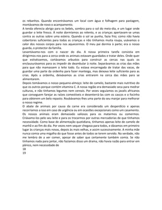 os rebanhos. Quando encontrávamos um local com água e folhagem para pastagem,
montávamos de novo o acampamento.
A tenda oferecia abrigo para os bebés, sombra para o sol do meio-dia, e um lugar onde
guardar o leite fresco. À noite dormíamos ao relento, e as crianças apertavam-se umas
contra as outras sobre uma esteira. Quando o sol se punha, fazia frio; como não havia
cobertores suficientes para todas as crianças e não tínhamos muita roupa, usávamos o
calor dos nossos corpos para nos aquecermos. O meu pai dormia à parte; era o nosso
guarda, o protector da família.
Levantávamo-nos com o nascer do dia. A nossa primeira tarefa consistia em
dirigirmos-nos para a cerca onde os animais estavam guardados e tratar deles. Onde quer
que estivéssemos, cortávamos arbustos para construir as cercas nas quais os
enclausurávamos para os impedir de deambular à noite. Separávamos as crias das mães
para que não mamassem o leite todo. Eu estava encarregada de tratar das vacas, de
guardar uma parte da ordenha para fazer manteiga, mas deixava leite suficiente para as
crias. Após a ordenha, deixávamos as crias entrarem na cerca das mães para se
alimentarem.
Depois tomávamos o nosso pequeno-almoço: leite de camelo, bastante mais nutritivo do
que os outros porque contém vitamina C. A nossa região era demasiado seca para medrar
culturas, e não tínhamos legumes nem cereais. Por vezes seguíamos os javalis africanos
que conseguem farejar as raízes comestíveis e desenterrá-las com os cascos e o focinho
para obterem um belo repasto. Roubávamos-lhes uma parte do seu manjar para melhorar
o nosso regime.
O abate de animais por causa da carne era considerado um desperdício e apenas
recorríamos a isso em caso de urgência ou em ocasiões excepcionais como um casamento.
Os nossos animais eram demasiado valiosos para os matarmos ou comermos.
Criávamo-los pelo seu leite e para os trocarmos por outras mercadorias de que tínhamos
necessidade. Como base de alimentação quotidiana, tínhamos apenas leite de camelo de
manhã e ao fim do dia. Por vezes nem sequer chegava para todos, e dávamos em primeiro
lugar às crianças mais novas, depois às mais velhas, e assim sucessivamente. A minha mãe
nunca comia uma migalha do que fosse antes de todos se terem servido. Na verdade, não
me lembro de a ver comer, apesar de saber que certamente também comia. Se não
tínhamos nada para jantar, não fazíamos disso um drama, não havia razão para entrar em
pânico, nem necessidade de
18
19
 