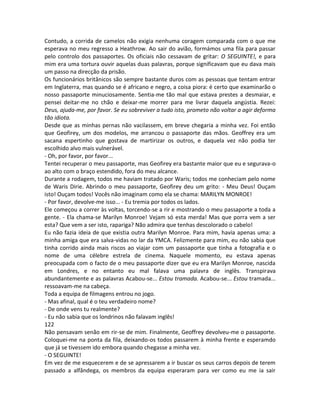 Contudo, a corrida de camelos não exigia nenhuma coragem comparada com o que me
esperava no meu regresso a Heathrow. Ao sair do avião, formámos uma fila para passar
pelo controlo dos passaportes. Os oficiais não cessavam de gritar: O SEGUINTE!, e para
mim era uma tortura ouvir aquelas duas palavras, porque significavam que eu dava mais
um passo na direcção da prisão.
Os funcionários britânicos são sempre bastante duros com as pessoas que tentam entrar
em Inglaterra, mas quando se é africano e negro, a coisa piora: é certo que examinarão o
nosso passaporte minuciosamente. Sentia-me tão mal que estava prestes a desmaiar, e
pensei deitar-me no chão e deixar-me morrer para me livrar daquela angústia. Rezei:
Deus, ajuda-me, por favor. Se eu sobreviver a tudo isto, prometo não voltar a agir deforma
tão idiota.
Desde que as minhas pernas não vacilassem, em breve chegaria a minha vez. Foi então
que Geofirey, um dos modelos, me arrancou o passaporte das mãos. Geoffrey era um
sacana espertinho que gostava de martirizar os outros, e daquela vez não podia ter
escolhido alvo mais vulnerável.
- Oh, por favor, por favor...
Tentei recuperar o meu passaporte, mas Geofirey era bastante maior que eu e segurava-o
ao alto com o braço estendido, fora do meu alcance.
Durante a rodagem, todos me haviam tratado por Waris; todos me conheciam pelo nome
de Waris Dirie. Abrindo o meu passaporte, Geofirey deu um grito: - Meu Deus! Ouçam
isto! Ouçam todos! Vocês não imaginam como ela se chama: MARILYN MONROE!
- Por favor, devolve-me isso... - Eu tremia por todos os lados.
Ele começou a correr às voltas, torcendo-se a rir e mostrando o meu passaporte a toda a
gente. - Ela chama-se Marilyn Monroe! Vejam só esta merda! Mas que porra vem a ser
esta? Que vem a ser isto, rapariga? Não admira que tenhas descolorado o cabelo!
Eu não fazia ideia de que existia outra Marilyn Monroe. Para mim, havia apenas uma: a
minha amiga que era salva-vidas no lar da YMCA. Felizmente para mim, eu não sabia que
tinha corrido ainda mais riscos ao viajar com um passaporte que tinha a fotografia e o
nome de uma célebre estrela de cinema. Naquele momento, eu estava apenas
preocupada com o facto de o meu passaporte dizer que eu era Marilyn Monroe, nascida
em Londres, e no entanto eu mal falava uma palavra de inglês. Transpirava
abundantemente e as palavras Acabou-se... Estou tramada. Acabou-se... Estou tramada...
ressoavam-me na cabeça.
Toda a equipa de filmagens entrou no jogo.
- Mas afinal, qual é o teu verdadeiro nome?
- De onde vens tu realmente?
- Eu não sabia que os londrinos não falavam inglês!
122
Não pensavam senão em rir-se de mim. Finalmente, Geoffrey devolveu-me o passaporte.
Coloquei-me na ponta da fila, deixando-os todos passarem à minha frente e esperamdo
que já se tivessem ido embora quando chegasse a minha vez.
- O SEGUINTE!
Em vez de me esquecerem e de se apressarem a ir buscar os seus carros depois de terem
passado a alfândega, os membros da equipa esperaram para ver como eu me ia sair
 