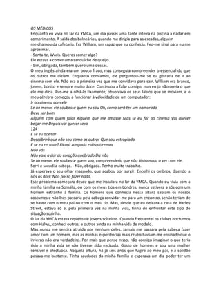 OS MÉDICOS
Enquanto eu vivia no lar da YMCA, um dia passei uma tarde inteira na piscina a nadar em
comprimento. À saída dos balneários, quando me dirigia para as escadas, alguém
me chamou da cafetaria. Era William, um rapaz que eu conhecia. Fez-me sinal para eu me
aproximar.
- Senta-te, Waris. Queres comer algo?
Ele estava a comer uma sanduíche de queijo.
- Sim, obrigada, também quero uma dessas.
O meu inglês ainda era um pouco fraco, mas conseguia compreender o essencial do que
os outros me diziam. Enquanto comíamos, ele perguntou-me se eu gostaria de ir ao
cinema com ele. Não era a primeira vez que me convidava para sair. William era branco,
jovem, bonito e sempre muito doce. Continuou a falar comigo, mas eu já não ouvia o que
ele me dizia. Pus-me a olhá-lo fixamente, observava os seus lábios que se moviam, e o
meu cérebro começou a funcionar à velocidade de um computador:
Ir ao cinema com ele
Se ao menos ele soubesse quem eu sou Oh, como será ter um namorado
Deve ser bom
Alguém com quem falar Alguém que me amasse Mas se eu for ao cinema Vai querer
beijar-me Depois vai querer sexo
124
E se eu aceitar
Descobrirá que não sou como as outras Que sou estropiada
E se eu recusar? Ficará zangado e discutiremos
Não vás
Não vale a dor do coração quebrado Diz não
Se ao menos ele soubesse quem sou, compreenderia que não tinha nada a ver com ele.
Sorri e sacudi a cabeça. - Não, obrigada. Tenho muito trabalho.
Já esperava o seu olhar magoado, que acabou por surgir. Encolhi os ombros, dizendo a
nós os dois: Não posso fazer nada.
Este problema começara desde que me instalara no lar da YMCA. Quando eu vivia com a
minha família na Somália, ou com os meus tios em Londres, nunca estivera a sós com um
homem estranho à família. Os homens que conhecia nessa altura sabiam os nossos
costumes e não lhes passaria pela cabeça convidar-me para um encontro, senão teriam de
se haver com o meu pai ou com o meu tio. Mas, desde que eu deixara a casa de Harley
Street, estava só e, pela primeira vez na minha vida, tinha de enfrentar este tipo de
situação sozinha.
O lar da YMCA estava repleto de jovens solteiros. Quando frequentei os clubes nocturnos
com Halwu, conheci outros, e outros ainda na minha vida de modelo.
Mas nunca me sentira atraída por nenhum deles. Jamais me passara pela cabeça fazer
amor com um homem, mas as minhas experiências mais cruéis haviam-me ensinado que o
inverso não era verdadeiro. Por mais que pense nisso, não consigo imaginar o que teria
sido a minha vida se não tivesse sido excisada. Gosto de homens e sou uma mulher
sensível e afectuosa. Naquela altura, há já seis anos que fugira ao meu pai, e a solidão
pesava-me bastante. Tinha saudades da minha família e esperava um dia poder ter um
 