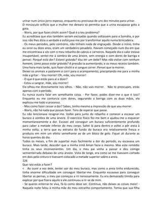 urinar num único jorro espesso, enquanto eu precisava de uns dez minutos para urinar.
O minúsculo orifício que a mulher me deixara só permitia que a urina escapasse gota a
gota.
- Waris, por que fazes chichi assim? Qual é o teu problema?
Eu acreditava que elas também seriam excisadas quando voltassem para a Somália, e por
isso não lhes dizia a verdade e esforçava-me por transformar aquilo numa brincadeira.
. Os meus períodos, pelo contrário, não tinham nada de engraçado. Desde o início, tinha
eu onze ou doze anos, eram um verdadeiro pesadelo. Haviam começado num dia em que
me encontrava a sós com o meu rebanho de cabras e carneiros. Naquele dia o calor estava
insuportável; sentei-me à sombra de uma árvore, sem energia e com dores de barriga e
pensei: Porquê esta dor? Estarei grávida? Vou ter um bebé? Mas não estive com nenhum
homem, como posso estar grávida? A pressão ia aumentando, e os meus receios também.
Uma hora mais tarde, quis fazer chichi e vi sangue correr. Pensei que ia morrer.
Deixei os animais a pastarem e corri para o acampamento, precipitando-me para a minha
mãe a gritar: - Vou morrer! Oh, mãe, vou morrer!
- O que é que estás para aí a dizer?
- Estou a sangrar, mãe, vou morrer!
Ela olhou-me directamente nos olhos. - Não, não vais morrer. Não te preocupes, estás
apenas com o período.
Eu nunca ouvira falar em semelhante coisa. - Por favor, podes dizer-me o que é isso?
Enquanto eu me contorcia com dores, segurando a barriga com as duas mãos, ela
explicou-me todo o processo.
- Mas como fazer cessar a dor? Sabes, tenho mesmo a impressão de que vou morrer.
- Waris, não há nada que possas fazer. Tens de esperar que passe.
Eu não tencionava resignar-me. Voltei para junto do rebanho e comecei a escavar um
buraco à sombra de uma árvore. O exercício físico fez-me bem e ajudou-me a esquecer
momentaneamente a dor. Escavei até conseguir um buraco suficientemente profundo
para caber a metade inferior do meu corpo. Saltei lá para dentro e voltei a pôr areia à
minha volta; a terra que eu extraíra do fundo do buraco era relativamente fresca e
produziu em mim um efeito semelhante ao de um bloco de gelo. Fiquei ali durante as
horas quentes do dia.
Todos os meses, a fim de suportar mais facilmente a dor do período, eu escavava um
buraco. Mais tarde, descobri que a minha irmã Aman fazia o mesmo. Mas este remédio
tinha os seus inconvenientes. Um dia, o meu pai vinha a passar e deu comigo
semienterrada debaixo de uma árvore. Vista de longe, era como se me tivessem cortado
em dois pela cintura e tivessem colocado a metade superior sobre a areia.
126
Que raio estás a fazer?
< Ao ouvir a voz dele, tentei sair do meu buraco, mas como a areia tinha endurecido,
tinha enorme dificuldade em conseguir libertar-me. Enquanto escavava para conseguir
libertar as pernas, o meu pai começou a rir nervosamente. Eu era demasiado tímida para
explicar por que fizera aquilo e ele continuou a rir-se de mim.
- Se queres enterrar-te viva, fá-lo como deve ser. Continua, não deixes as coisas meio! -
Naquela noite falou à minha mãe do meu estranho comportamento. Temia que sua filha
 