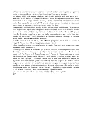 estivesse a transformar-se numa espécie de animal roedor, uma toupeira que pensava
senão em escavar túneis, mas a minha mãe explicou-lhe o que se passava.
Tal como a minha mãe previra, não havia nada que eu pudesse fazer para cessar a dor.
Apesar de eu ser incapaz de compreender isso na altura, o sangue menstrual ficava retido
no interior do meu corpo tal como a urina, e como o corrimento era contínuo durante
vários dias, a pressão era horrível. Tal como a urina, o sangue menstrual era evacuado
gota a gota e os meus períodos duravam pelo menos dez dias.
Este problema atingiu o climax quando eu vivia em casa do tio Mohammed. Todas manhãs
cedo eu preparava o pequeno-almoço dele. Um dia, quando levava o seu prato da cozinha
para a casa de jantar, onde ele esperava ser servido, senti-me mal, e a louça estilhaçou-se
no chão. O meu tio precipitou-se para me ajudar e esbofeteou-me para tentar fazer com
que eu voltasse a mim. Quando comecei a recuperar os sentidos, ouvi-o gritar como de
muito longe: - Maruim! Maruim! Ela desmaiou!
Quando voltei a abrir os olhos, a tia Maruim perguntou-me o que se passava e
respondi-lhe que tinha tido o meu período naquela manhã.
- Bem, isto não é normal, temos de levar-te ao médico. Vou marcar-te uma consulta para
esta tarde com o meu médico.
Eu expliquei ao médico da minha tia que os meus períodos eram sempre dolorosos, que
desmaiava com frequência. A dor paralisava-me e eu não sabia o que fazer. - Pode
ajudar-me? Por favor... pode fazer algo por mim? Porque já não consigo suportar mais.
Não lhe disse que fora excisada. Não sabia como abordar o assunto. Naquela altura, eu
ainda era uma rapariga e, na minha cabeça, tudo o que dizia respeito às funções do
organismo estava envolto em ignorância, confusão mental e vergonha. Na medida em que
eu pensava que a excisão era o destino de todas as raparigas, nem sequer estava certa de
que fosse essa a causa dos meus problemas. Como a minha mãe não conhecia senão
mulheres excisadas que sofriam o mesmo calvário - considerado como parte do fardo de
se ser mulher -, encarava o meu sofrimento como algo de anormal.
Uma vez que o médico não me examinou, não descobriu o meu segredo.
127
 