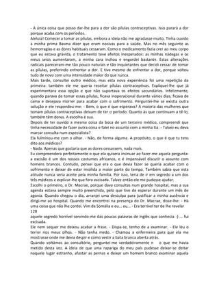 - A única coisa que posso dar-lhe para a dor são pílulas contraceptivas. Isso parará a dor
porque acaba com os períodos.
Aleluia! Comecei a tomar as pílulas, embora a ideia não me agradasse muito. Tinha ouvido
a minha prima Basma dizer que eram nocivas para a saúde. Mas no mês seguinte as
hemorragias e as dores habituais cessaram. Como o medicamento fazia crer ao meu corpo
que eu estava grávida, o tratamento teve efeitos inesperados: as minhas nádegas e os
meus seios aumentaram, a minha cara inchou e engordei bastante. Estas alterações
radicais pareceram-me tão pouco naturais e tão inquietantes que decidi cessar de tomar
as pílulas, preferindo enfrentar a dor. E tive mesmo de enfrentar a dor, porque voltou
tudo de novo com uma intensidade maior do que nunca.
Mais tarde, consultei outro médico, mas esta nova experiência foi uma repetição da
primeira: também ele me queria receitar pílulas contraceptivas. Expliquei-lhe que já
experimentara essa opção e que não suportava os efeitos secundários. Infelizmente,
quando parava de tomar essas pílulas, ficava inoperacional durante vários dias; ficava de
cama e desejava morrer para acabar com o sofrimento. Perguntei-lhe se existia outra
solução e ele respondeu-me: - Bem, o que é que esperava? A maioria das mulheres que
tomam pílulas contraceptivas deixam de ter o período. Quanto às que continuam a tê-lo,
também têm dores. A escolha é sua.
Depois de ter ouvido a mesma coisa da boca de um terceiro médico, compreendi que
tinha necessidade de fazer outra coisa e falei no assunto com a minha tia: - Talvez eu deva
marcar consulta num especialista?
Ela fulminou-me com o olhar. - Não, de forma alguma. A propósito, o que é que tu tens
dito aos médicos?
- Nada. Apenas que gostaria que as dores cessassem, nada mais.
Eu compreendera perfeitamente o que ela quisera insinuar ao fazer-me aquela pergunta:
a excisão é um dos nossos costumes africanos, e é impensável discutir o assunto com
homens brancos. Contudo, pensei que era o que devia fazer se queria acabar com o
sofrimento e deixar de estar inválida a maior parte do tempo. Também sabia que esta
atitude nunca seria aceite pela minha família. Por isso, teria de ir em segredo a um dos
três médicos e explicar-lhe que fora excisada. Talvez então ele me pudesse ajudar.
Escolhi o primeiro, o Dr. Macrae, porque dava consultas num grande hospital, mas a sua
agenda estava sempre muito preenchida, pelo que tive de esperar durante um mês de
agonia. Quando chegou o dia, arranjei uma desculpa para justificar a minha ausência e
dirigi-me ao hospital. Quando me encontrei na presença do Dr. Macrae, disse-lhe: - Há
uma coisa que não lhe contei. Vim da Somália e eu... eu... - Era terrível ter de lhe revelar
128
aquele segredo horrível servindo-me das poucas palavras de inglês que conhecia -) ... fui
excisada.
Ele nem sequer me deixou acabar a frase. - Dispa-se, tenho de a examinar. - Ele leu o
terror nos meus olhos. - Não tenha medo. - Chamou a enfermeira para que ela me
mostrasse onde me devia despir e como vestir a bata branca aberta atrás.
Quando voltámos ao consultório, perguntei-me verdadeiramente n o que me havia
metido desta vez. A ideia de que uma rapariga do meu país pudesse deixar-se deitar
naquele lugar estranho, afastar as pernas e deixar um homem branco examinar aquela
 
