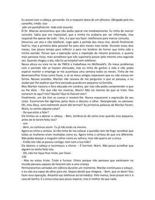 Eu acenei com a cabeça, pensando: Eis a resposta típica de um africano. Obrigada pelo teu
conselho, irmão. Isso
põe um pontofinal em todo este assunto.
O Dr. Macrae acrescentou que não podia operar-me imediatamente. Eu tinha de marcar
consulta. Sabia que era impossível, que a minha tia acabaria por ser informada, mas
respondi-lhe apesar de tudo: - Sim, é o que vou fazer: telefonarei para marcar consulta.
Decorreu um ano e não telefonei. Logo após a partida dos meus tios, decidi finalmente
fazê-lo, mas a primeira data possível foi para dois meses mais tarde. Durante esses dois
meses, tive pouco tempo para reflectir e para me lembrar do horror que tinha sido a
minha excisão. Pensei que a operação seria a repetição do mesmo processo, e quanto
mais pensava nisso, mais acreditava que não suportaria passar pelo mesmo uma segunda
vez. Quando chegou o dia, não fui ao hospital nem telefonei.
Nessa altura eu vivia no lar da YMCA e trabalhava no McDonald’s. Os meus problemas
com o período não se haviam atenuado, mas eu tinha de ganhar a vida e não podia
esperar manter o emprego se me ausentava uma semana todos os meses. Tinha de me
desenvencilhar fosse como fosse, e só os meus amigos reparavam que eu não estava em
forma. Nessas ocasiões, Marilyn não cessava de me perguntar o que se passava, e eu
acabei por lhe explicar que fora excisada quando era pequena na Somália.
Mas Marilyn nascera e fora educada em Londres, por isso não podia compreender o que
eu lhe dizia. - Por que não me mostras, Waris? Não sei mesmo do que se trata. Eles
cortaram-te aqui? Isto? Aquilo? Que te fizeram eles?
Finalmente, um dia tirei as cuecas e mostrei-lhe. Nunca esquecerei a expressão do seu
rosto. Escorreram-lhe lágrimas pelas faces e desviou o olhar. Desesperada, eu pensava:
Oh, meu Deus, será realmente assim tão terrível? As primeiras palavras de Marilyn foram:
Waris, tu sentes alguma coisa?
- De que estás a falar?
Ela limitou-se a abanar a cabeça. - Bem, lembras-te de como eras quando eras pequena,
antes de te terem feito isto?
- sim.
- Bem, eu continuo assim. Tu já não estás na mesma.
Agora eu tinha a certeza. Já não tinha de me colocar a questão nem de fingir acreditar que
todas as mulheres eram mutiladas como eu. Agora tinha a certeza de que era diferente.
Não podia desejar a ninguém sofrer como eu sofrera, mas não queria ser a única.
- Então isto não se passou contigo, nem com a tua mãe?
Ela abanou a cabeça e recomeçou a chorar. - É horrível, Waris. Não posso acreditar que
alguém te tenha feito isto.
- Oh, não me faças ficar triste, por favor.
130
- Mas eu estou triste. Triste e furiosa. Choro porque não pensava que existissem no
mundo pessoas capazes de fazerem isto a uma criança.
Permanecemos sentadas em silêncio durante um momento. Marilyn continuava a soluçar,
e eu não era capaz de olhar para ela. Depois decidi que chegava. - Bem, que se dane! Vou
fazer essa operação. Amanhã vou telefonar ao tal médico. Pelo menos, terei prazer em ir à
casa de banho. É a única coisa que posso esperar, mas é melhor do que nada.
 