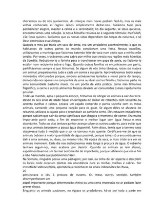 chorarmos ou de nos queixarmos. As crianças mais novas podiam fazê-lo, mas as mais
velhas conheciam as regras: íamos simplesmente deitar-nos. Fazíamos tudo para
permanecer alegres, manter a calma e a serenidade; no dia seguinte, se Deus quisesse,
encontraríamos uma solução. A nossa filosofia resumia-se à seguinte fórmula: Inch’Allah,
«Se Deus quiser». Sabíamos que as nossas vidas dependiam das forças da natureza, e só
Deus controlava essas forças.
Quando o meu pai trazia um saco de arroz, era um verdadeiro acontecimento, o que os
habitantes de outras partes do mundo consideram uma festa. Nessas ocasiões,
utilizávamos a manteiga que fazíamos batendo leite de vaca num cesto que a minha mãe
cerzira. Por vezes, trocávamos uma cabra por milho que crescia nas regiões mais húmidas
da Somália. Reduzíamo-lo a farinha para o transformar em papa de aveia, ou fazíamo-lo
estalar num recipiente sobre o fogo. Quando outras famílias se encontravam por perto,
partilhávamos sempre o que tínhamos. Se algum de nós tinha tâmaras, raízes ou matara
um animal, preparávamos tudo e cada um comia a sua parte. Aproveitávamos todos esses
momentos afortunados porque, embora estivéssemos isolados a maior parte do tempo,
deslocando-nos apenas na companhia de uma ou duas outras famílias, fazíamos parte de
uma comunidade bastante maior. De um ponto de vista prático, como não tínhamos
frigorífico, a carne e outros alimentos frescos deviam ser consumidos o mais rapidamente
possível.
Todas as manhãs, após o pequeno-almoço, tínhamos de obrigar os animais a sair da cerca.
Desde os seis anos de idade fiquei encarregada de cuidar de rebanhos com sessenta ou
setenta ovelhas e cabras. Levava um cajado comprido e partia sozinha com os meus
animais, cantando uma pequena canção para os guiar. Se algum deles se afastava do
rebanho, utilizava o cajado para o reconduzir ao caminho certo. Eles estavam impacientes
porque sabiam que sair da cerca significava que chegara o momento de comer. Era muito
importante partir cedo, a fim de encontrar o melhor lugar com água fresca e erva
abundante. Todos os dias tentava ganhar avanço sobre os outros pastores, para evitar que
os seus animais bebessem a pouca água disponível. Além disso, temia que o terreno seco
absorvesse tudo à medida que o sol se tornava mais quente. Certificava-me de que os
animais bebiam a maior quantidade de água possível, porque talvez só a encontrássemos
dali a uma semana, ou duas, ou mesmo três. Na época da seca, o mais triste era ver os
animais morrerem. Cada dia nos deslocávamos mais longe à procura de água. O rebanho
tentava seguir-nos, mas acabava por desistir. Quando os animais se iam abaixo,
experimentávamos um terrível sentimento de impotência, porque sabíamos que era o fim
e não havia nada que pudéssemos fazer.
Na Somália, ninguém possui uma pastagem; por isso, eu tinha de ser esperta e descobrir
os locais onde cresciam plantas em abundância para as minhas ovelhas e cabras. Por
instinto de sobrevivência, aprendera a reconhecer os sinais indicadores de chuva,
20
perscrutava o céu à procura de nuvens. Os meus outros sentidos também
desempenhavam um
papel importante porque determinado cheiro ou uma certa impressão no ar podiam fazer
prever chuva.
Enquanto os animais pastavam, eu vigiava os predadores; há-os por toda a parte em
 