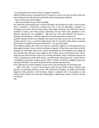 - Eu acompanhar-te-ei, Waris. Estarei contigo. Prometo-te.
Marilyn telefonou para o consultório do Dr. Macrae e marcou-me uma consulta. Desta vez
tive de esperar um mês, durante o qual não cessei de perguntar a Marilyn:
- Tens a certeza que virás comigo?
. - Não te preocupes. Eu vou. Estarei contigo.
Na manhã do dia previsto para a minha operação, ela acordou-me cedo e fomos juntas
para o hospital. A enfermeira conduziu-nos até à sala de operações. Quando vi a
marquesa, por pouco não dei meia volta e fugi. Apesar de tudo, era melhor do que um
rochedo no mato, mas tinha poucas esperanças de que fosse mais agradável. O Dr.
Macrae injectou-me um analgésico - algo que me teria sido bastante útil quando a
Assassina me decepara - e Marilyn segurou-me a mão enquanto eu adormecia.
Quando acordei, tinham-me instalado num quarto de duas camas com uma mulher que
acabara de dar à luz, e a primeira pergunta que ela me fez (bem como todas as pessoas
que conheci na cafetaria à hora do almoço) foi: - Por que estás aqui?
Que resposta poderia dar? «Oh, vim para ser operada à vagina. A minha passarinha era
demasiado estreita». Nunca revelei a verdade a ninguém. Preferi dizer que tinha um bicho
qualquer no estômago. Apesar de a minha recuperação ter sido bastante mais rápida do
que quando fora excisada, revivi algumas das minhas piores recordações dessa altura.
Cada vez que tinha de fazer chichi, era o mesmo pesadelo: tinha a impressão de que um
ácido me queimava a ferida. Pelo menos, as enfermeiras autorizaram-me a tomar banho,
e mergulhei com prazer na água quente. Alilili. Também me deram analgésicos para que
não fosse tão difícil, mas senti-me bastante feliz quando tudo terminou.
O Dr. Macrae fez um bom trabalho, e estou-lhe muito reconhecida. No final disse-me:
- Sabe, você não é a única. Posso mesmo dizer-lhe que tratei muitas mulheres que
tiveram um problema idêntico ao seu. São originárias do Egipto, do Sudão, da Somália.
Algumas estão grávidas e aterrorizadas, porque é perigoso dar à luz quando se está
cosida. Pode implicar uma série de complicações: o bebé pode sufocar ao tentar sair por
um orificio
131
 