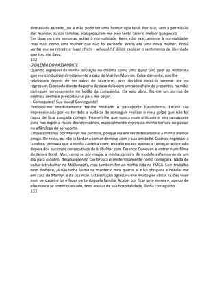 demasiado estreito, ou a mãe pode ter uma hemorragia fatal. Por isso, sem a permissão
dos maridos ou das famílias, elas procuram-me e eu tento fazer o melhor que posso.
Em duas ou três semanas, voltei à normalidade. Bem, não exactamente à normalidade,
mas mais como uma mulher que não foi excisada. Waris era uma nova mulher. Podia
sentar-me na retrete e fazer chichi - whoosh! É difícil explicar o sentimento de liberdade
que isso me dava.
132
O DILEMA DO PASSAPORTE
Quando regressei da minha iniciação no cinema como uma Bond Girl, pedi ao motorista
que me conduzisse directamente a casa de Marilyn Monroe. Cobardemente, não lhe
telefonara depois de ter saído de Marrocos, pois decidira deixá-la serenar até eu
regressar. Especada diante da porta de casa dela com um saco cheio de presentes na mão,
carreguei nervosamente no botão da campainha. Ela veio abrir, fez-me um sorriso de
orelha a orelha e precipitou-se para me beijar.
- Conseguiste! Sua louca! Conseguiste!
Perdoou-me imediatamente ter-lhe roubado o passaporte fraudulento. Estava tão
impressionada por eu ter tido a audácia de conseguir realizar o meu golpe que não foi
capaz de ficar zangada comigo. Prometi-lhe que nunca mais utilizaria o seu passaporte
para nos expor a riscos desnecessários, especialmente depois da minha tortura ao passar
na alfândega do aeroporto.
Estava contente por Marilyn me perdoar, porque ela era verdadeiramente a minha melhor
amiga. De resto, eu não ia tardar a contar de novo com a sua amizade. Quando regressei a
Londres, pensava que a minha carreira como modelo estava apenas a começar sobretudo
depois dos sucessos consecutivos de trabalhar com Terence Donovan e entrar num filme
do James Bond. Mas, como se por magia, a minha carreira de modelo esfumou-se de um
dia para o outro, desaparecendo tão brusca e misteriosamente como começara. Nada de
voltar a trabalhar no McDonald’s, mas também fim da minha vida na YMCA. Sem trabalho
nem dinheiro, já não tinha forma de manter o meu quarto aí e fui obrigada a instalar-me
em casa de Marilyn e da sua mãe. Esta solução agradava-me muito por várias razões viver
num verdadeiro lar e fazer parte daquela família. Acabei por ficar sete meses e, apesar de
elas nunca se terem queixado, temi abusar da sua hospitalidade. Tinha conseguido
133
 