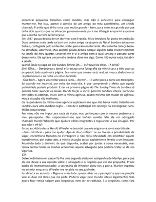 encontrar pequenos trabalhos como modelo, mas não o suficiente para conseguir
manter-me. Por isso, aceitei o convite de um amigo do meu cabeleireiro, um chinês
chamado Frankie que tinha uma casa muito grande - bem, para mim era grande porque
tinha dois quartos que se ofereceu generosamente para me albergar enquanto esperava
que a minha carreira recomeçasse.
Em 1987, pouco depois de ter ido viver com Frankie, Risco Imediato foi posto em exibição.
Duas semanas mais tarde saí com um outro amigo na véspera do Natal. Londres estava em
festa e, contagiada pelo ambiente, voltei para casa muito tarde. Mal a minha cabeça tocou
na almofada, adormeci. Mas acordei pouco depois porque alguém batia insistentemente
na janela do meu quarto. Levantei-me e vi o amigo com o qual jantara e passara parte
dessa noite. Ele agitava um jornal e tentava dizer-me algo. Como não ouvia nada, fui abrir
a janela.
Waris! Estás na capa do The Sunday Times! Oh... - esfreguei os olhos. - A sério?
Sim! Olha... - Desdobrou o jornal e lá estava uma fotografia da minha cara a três quartos
ocupando toda a primeira página. Era maior que o meu rosto real, os meus cabelos louros
resplandeciam e eu tinha um olhar decidido.
- Que bom... Agora vou voltar para a cama... dormir... - E voltei para a cama aos tropeções.
Só quando me levantei, por volta do meio-dia, é que compreendi o efeito que aquela
publicidade poderia produzir. Estar na primeira página do The Sunday Times de Londres só
poderia fazer avançar as coisas. Decidi forçar a sorte: percorri Londres inteira, participei
em todos os castings, insisti com a minha agência, acabei mesmo por mudar de agência,
mas a situação não melhorou.
Os responsáveis da minha nova agência explicaram-me que não havia muito trabalho em
Londres para uma modelo negra. - Tem de ir participar em castings no estrangeiro: Paris,
Milão, Nova Iorque.
Por mim, não me importava nada de viajar, mas continuava com o mesmo problema: o
meu passaporte. Eles responderam-me que tinham ouvido falar de um advogado
chamado Harold Wheeler que ajudara vários imigrantes a regularizar a sua situação. Por
que não ir vê-lo?
Fui ao escritório deste Harold Wheeler e descobri que ele exigia uma soma exorbitante
- duas mil libras - para me ajudar. Apesar disso reflecti: se eu tivesse a possibilidade de
viajar, encontraria trabalho no estrangeiro e não teria dificuldade em amortizar aquele
investimento; por outro lado, a minha situação actual rapidamente levaria a um impasse.
Reunindo todo o dinheiro de que dispunha, acabei por juntar a soma necessária, mas
temia confiar todas as minhas economias àquele advogado pois poderia tratar-se de um
vigarista.
134
Deixei o dinheiro em casa e fiz-lhe uma segunda visita em companhia de Marilyn, para que
ela me desse a sua opinião sobre o advogado e o negócio que ele me propunha. Premi
botão do intercomunicador; a secretária de Wheeler abriu-nos a porta. Marilyn esperou
no exterior enquanto Wheeler me recebia no seu gabinete.
Fui directa ao assunto: - Diga-me a verdade: quero saber se o passaporte que me propõe
vale as duas mil libras que me pede. Poderei viajar pelo mundo inteiro legalmente? Não
quero ficar retida nalgum país longínquo, nem ser extraditada. E a propósito, como fará
 