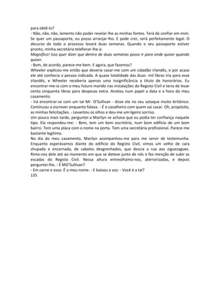 para obtê-lo?
- Não, não, não, lamento não poder revelar-lhe as minhas fontes. Terá de confiar em mim.
Se quer um passaporte, eu posso arranjar-lho. E pode crer, será perfeitamente legal. O
decurso de todo o processo levará duas semanas. Quando o seu passaporte estiver
pronto, minha secretária telefonar-lhe-á.
Magnífico! Isso quer dizer que dentro de duas semanas posso ir para onde quiser quando
quiser.
- Bom, de acordo, parece-me bem. E agora, que fazemos?
Wheeler explicou-me então que deveria casar-me com um cidadão irlandês, e por acaso
ele até conhecia a pessoa indicada. A quase totalidade das duas- mil libras iria para esse
irlandês, e Wheeler receberia apenas uma insignificância a título de honorários. Eu
encontrar-me-ia com o meu futuro marido nas instalações do Registo Civil e teria de levar
cento cinquenta libras para despesas extra. Anotou num papel a data e a hora do meu
casamento.
- Irá encontrar-se com um tal Mr. O’Sullivan - disse ele no seu sotaque muito britânico.
Continuou a escrever enquanto falava. - É o cavalheiro com quem vai casar. Oh, propósito,
as minhas felicitações. - Levantou os olhos e deu-me um ligeiro sorriso.
Um pouco mais tarde, perguntei a Marilyn se achava que eu podia ter confiança naquele
tipo. Ela respondeu-me: - Bem, tem um bom escritório, num bom edifício de um bom
bairro. Tem uma placa com o nome na porta. Tem uma secretária profissional. Parece-me
bastante legítimo.
No dia do meu casamento, Marilyn acompanhou-me para me servir de testemunha.
Enquanto esperávamos diante do edifício do Registo Civil, vimos um velho de cara
chupada e encarnada, de cabelos desgrenhados, que descia a rua aos ziguezagues.
Rimo-nos dele até ao momento em que se deteve junto de nós e fez menção de subir as
escadas do Registo Civil. Nessa altura entreolhámo-nos, aterrorizadas, e depois
perguntei-lhe. - É MO’Sullivan?
- Em carne e osso. É o meu nome. - E baixou a voz: - Você é a tal?
135
 
