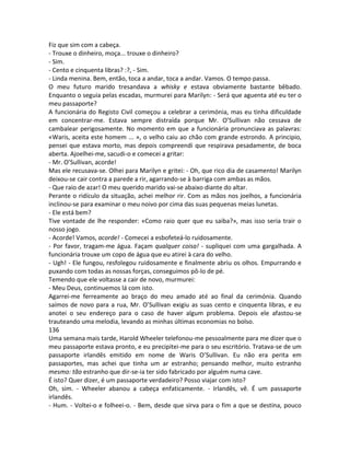 Fiz que sim com a cabeça.
- Trouxe o dinheiro, moça... trouxe o dinheiro?
- Sim.
- Cento e cinquenta libras? :?, - Sim.
- Linda menina. Bem, então, toca a andar, toca a andar. Vamos. O tempo passa.
O meu futuro marido tresandava a whisky e estava obviamente bastante bêbado.
Enquanto o seguia pelas escadas, murmurei para Marilyn: - Será que aguenta até eu ter o
meu passaporte?
A funcionária do Registo Civil começou a celebrar a cerimónia, mas eu tinha dificuldade
em concentrar-me. Estava sempre distraída porque Mr. O’Sullivan não cessava de
cambalear perigosamente. No momento em que a funcionária pronunciava as palavras:
«Waris, aceita este homem ... », o velho caiu ao chão com grande estrondo. A principio,
pensei que estava morto, mas depois compreendi que respirava pesadamente, de boca
aberta. Ajoelhei-me, sacudi-o e comecei a gritar:
- Mr. O’Sullivan, acorde!
Mas ele recusava-se. Olhei para Marilyn e gritei: - Oh, que rico dia de casamento! Marilyn
deixou-se cair contra a parede a rir, agarrando-se à barriga com ambas as mãos.
- Que raio de azar! O meu querido marido vai-se abaixo diante do altar.
Perante o ridículo da situação, achei melhor rir. Com as mãos nos joelhos, a funcionária
inclinou-se para examinar o meu noivo por cima das suas pequenas meias lunetas.
- Ele está bem?
Tive vontade de lhe responder: «Como raio quer que eu saiba?», mas isso seria trair o
nosso jogo.
- Acorde! Vamos, acorde! - Comecei a esbofeteá-lo ruidosamente.
- Por favor, tragam-me água. Façam qualquer coisa! - supliquei com uma gargalhada. A
funcionária trouxe um copo de água que eu atirei à cara do velho.
- Ugh! - Ele fungou, resfolegou ruidosamente e finalmente abriu os olhos. Empurrando e
puxando com todas as nossas forças, conseguimos pô-lo de pé.
Temendo que ele voltasse a cair de novo, murmurei:
- Meu Deus, continuemos lá com isto.
Agarrei-me ferreamente ao braço do meu amado até ao final da cerimónia. Quando
saímos de novo para a rua, Mr. O’Sullivan exigiu as suas cento e cinquenta libras, e eu
anotei o seu endereço para o caso de haver algum problema. Depois ele afastou-se
trauteando uma melodia, levando as minhas últimas economias no bolso.
136
Uma semana mais tarde, Harold Wheeler telefonou-me pessoalmente para me dizer que o
meu passaporte estava pronto, e eu precipitei-me para o seu escritório. Tratava-se de um
passaporte irlandês emitido em nome de Waris O’Sullivan. Eu não era perita em
passaportes, mas achei que tinha um ar estranho; pensando melhor, muito estranho
mesmo: tão estranho que dir-se-ia ter sido fabricado por alguém numa cave.
É isto? Quer dizer, é um passaporte verdadeiro? Posso viajar com isto?
Oh, sim. - Wheeler abanou a cabeça enfaticamente. - Irlandês, vê. É um passaporte
irlandês.
- Hum. - Voltei-o e folheei-o. - Bem, desde que sirva para o fim a que se destina, pouco
 