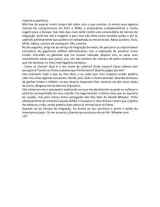 importa a aparência.
Não tive de esperar muito tempo até saber com o que contava. A minha nova agencia
marcou-me compromissos em Paris e Milão, e preparámos cuidadosamente a minha
viagem para a Europa; mas dois dias mais tarde recebi uma convocatória do Serviço de
Imigração. Senti-me mal e imaginei o pior, mas não tinha outro remédio senão ir até lá,
sabendo perfeitamente que poderia ser extraditada ou encarcerada. Adeus Londres, Paris,
Milão. Adeus, carreira de manequim. Olá, camelos.
No dia seguinte, dirigi-me ao serviço de Imigração de metro. Ao percorrer os intermináveis
corredores do gigantesco edifício administrativo, tive a impressão de penetrar numa
tumba. Entrando no gabinete que me haviam indicado, deparei com as caras mais
mortalmente sérias que jamais vira. Um dos homens de máscara de pedra ordenou-me
que me sentasse e o meu interrogatório começou:
- Como se chama? Qual é o seu nome de solteira? Onde nasceu? Como obteve este
passaporte? Como se chama a pessoa que lho forneceu? Quanto pagou por ele?
Eles anotavam tudo o que eu lhes dizia, e eu sabia que uma resposta errada poderia
valer-me umas algemas nos pulsos. Decidi, pois, dizer o menos possível. Quando precisava
de ganhar tempo e reflectir no que deveria responder-lhes, socorria-me dos meus dotes
de actriz, refugiava-me na barreira linguística.
Eles retiveram-me o passaporte explicando-me que mo devolveriam quando eu voltasse a
visitá-los acompanhada do meu marido. Era seguramente a última coisa que eu quereria
ter ouvido, mas pelo menos tinha conseguido não lhes falar de Harold Wheeler. Tinha
absolutamente de encontrar aquele ladrão e recuperar o meu dinheiro antes que a polícia
lhe deitasse a mão, senão poderia dizer adeus às minhas duas mil libras.
Quando saí do Serviço de Imigração, fui direita ao seu escritório e premi o botão do
intercomunicador. Fiz-me anunciar, dizendo que precisava de ver Mr. Wheeler com
137
 