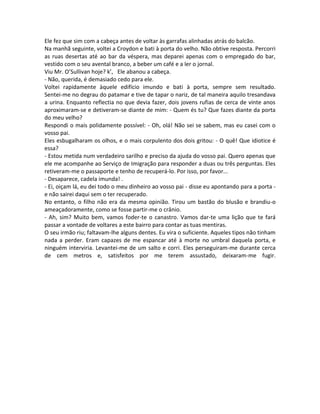 Ele fez que sim com a cabeça antes de voltar às garrafas alinhadas atrás do balcão.
Na manhã seguinte, voltei a Croydon e bati à porta do velho. Não obtive resposta. Percorri
as ruas desertas até ao bar da véspera, mas deparei apenas com o empregado do bar,
vestido com o seu avental branco, a beber um café e a ler o jornal.
Viu Mr. O’Sullivan hoje? k’, Ele abanou a cabeça.
- Não, querida, é demasiado cedo para ele.
Voltei rapidamente àquele edifício imundo e bati à porta, sempre sem resultado.
Sentei-me no degrau do patamar e tive de tapar o nariz, de tal maneira aquilo tresandava
a urina. Enquanto reflectia no que devia fazer, dois jovens rufias de cerca de vinte anos
aproximaram-se e detiveram-se diante de mim: - Quem és tu? Que fazes diante da porta
do meu velho?
Respondi o mais polidamente possível: - Oh, olá! Não sei se sabem, mas eu casei com o
vosso pai.
Eles esbugalharam os olhos, e o mais corpulento dos dois gritou: - O quê! Que idiotice é
essa?
- Estou metida num verdadeiro sarilho e preciso da ajuda do vosso pai. Quero apenas que
ele me acompanhe ao Serviço de Imigração para responder a duas ou três perguntas. Eles
retiveram-me o passaporte e tenho de recuperá-lo. Por isso, por favor...
- Desaparece, cadela imunda! .
- Ei, oiçam lá, eu dei todo o meu dinheiro ao vosso pai - disse eu apontando para a porta -
e não sairei daqui sem o ter recuperado.
No entanto, o filho não era da mesma opinião. Tirou um bastão do blusão e brandiu-o
ameaçadoramente, como se fosse partir-me o crânio.
- Ah, sim? Muito bem, vamos foder-te o canastro. Vamos dar-te uma lição que te fará
passar a vontade de voltares a este bairro para contar as tuas mentiras.
O seu irmão riu; faltavam-lhe alguns dentes. Eu vira o suficiente. Aqueles tipos não tinham
nada a perder. Eram capazes de me espancar até à morte no umbral daquela porta, e
ninguém interviria. Levantei-me de um salto e corri. Eles perseguiram-me durante cerca
de cem metros e, satisfeitos por me terem assustado, deixaram-me fugir.
 