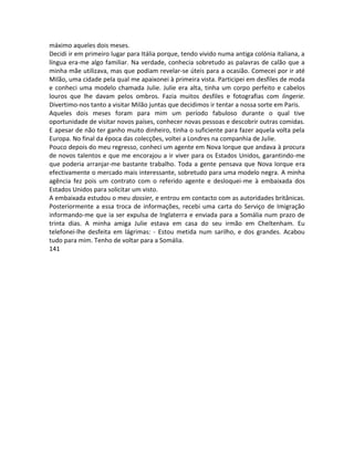 máximo aqueles dois meses.
Decidi ir em primeiro lugar para Itália porque, tendo vivido numa antiga colónia italiana, a
língua era-me algo familiar. Na verdade, conhecia sobretudo as palavras de calão que a
minha mãe utilizava, mas que podiam revelar-se úteis para a ocasião. Comecei por ir até
Milão, uma cidade pela qual me apaixonei à primeira vista. Participei em desfiles de moda
e conheci uma modelo chamada Julie. Julie era alta, tinha um corpo perfeito e cabelos
louros que lhe davam pelos ombros. Fazia muitos desfiles e fotografias com lingerie.
Divertimo-nos tanto a visitar Milão juntas que decidimos ir tentar a nossa sorte em Paris.
Aqueles dois meses foram para mim um período fabuloso durante o qual tive
oportunidade de visitar novos países, conhecer novas pessoas e descobrir outras comidas.
E apesar de não ter ganho muito dinheiro, tinha o suficiente para fazer aquela volta pela
Europa. No final da época das colecções, voltei a Londres na companhia de Julie.
Pouco depois do meu regresso, conheci um agente em Nova Iorque que andava à procura
de novos talentos e que me encorajou a ir viver para os Estados Unidos, garantindo-me
que poderia arranjar-me bastante trabalho. Toda a gente pensava que Nova Iorque era
efectivamente o mercado mais interessante, sobretudo para uma modelo negra. A minha
agência fez pois um contrato com o referido agente e desloquei-me à embaixada dos
Estados Unidos para solicitar um visto.
A embaixada estudou o meu dossier, e entrou em contacto com as autoridades britânicas.
Posteriormente a essa troca de informações, recebi uma carta do Serviço de Imigração
informando-me que ia ser expulsa de Inglaterra e enviada para a Somália num prazo de
trinta dias. A minha amiga Julie estava em casa do seu irmão em Cheltenham. Eu
telefonei-lhe desfeita em lágrimas: - Estou metida num sarilho, e dos grandes. Acabou
tudo para mim. Tenho de voltar para a Somália.
141
 