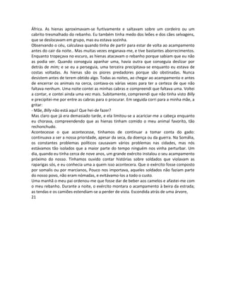 África. As hienas aproximavam-se furtivamente e saltavam sobre um cordeiro ou um
cabrito tresmalhado do rebanho. Eu também tinha medo dos leões e dos cães selvagens,
que se deslocavam em grupo, mas eu estava sozinha.
Observando o céu, calculava quando tinha de partir para estar de volta ao acampamento
antes do cair da noite.. Mas muitas vezes enganava-me, e tive bastantes aborrecimentos.
Enquanto tropeçava no escuro, as hienas atacavam o rebanho porque sabiam que eu não
as podia ver. Quando conseguia apanhar uma, havia outra que conseguia deslizar por
detrás de mim; e se eu a perseguia, uma terceira precipitava-se enquanto eu estava de
costas voltadas. As hienas são os piores predadores porque são obstinadas. Nunca
desistem antes de terem obtido algo. Todas as noites, ao chegar ao acampamento e antes
de encerrar os animais na cerca, contava-os várias vezes para ter a certeza de que não
faltava nenhum. Uma noite contei as minhas cabras e compreendi que faltava uma. Voltei
a contar, e contei ainda uma vez mais. Subitamente, compreendi que não tinha visto Billy
e precipitei-me por entre as cabras para o procurar. Em seguida corri para a minha mãe, a
gritar:
- Mãe, Billy não está aqui! Que hei-de fazer?
Mas claro que já era demasiado tarde, e ela limitou-se a acariciar-me a cabeça enquanto
eu chorava, compreendendo que as hienas tinham comido o meu animal favorito, tão
rechonchudo.
Acontecesse o que acontecesse, tínhamos de continuar a tomar conta do gado:
continuava a ser a nossa prioridade, apesar da seca, da doença ou da guerra. Na Somália,
os constantes problemas políticos causavam vários problemas nas cidades, mas nós
estávamos tão isolados que a maior parte do tempo ninguém nos vinha perturbar. Um
dia, quando eu tinha cerca de nove anos, um grande exército instalou o seu acampamento
próximo do nosso. Tínhamos ouvido contar histórias sobre soldados que violavam as
raparigas sós, e eu conhecia uma a quem isso acontecera. Que o exército fosse composto
por somalis ou por marcianos, Pouco nos importava, aqueles soldados não faziam parte
do nosso povo, não eram nómadas, e evitávamo-los a todo o custo.
Uma manhã o meu pai ordenou-me que fosse dar de beber aos camelos e afastei-me com
o meu rebanho. Durante a noite, o exército montara o acampamento à beira da estrada;
as tendas e os camiões estendiam-se a perder de vista. Escondida atrás de uma árvore,
21
 