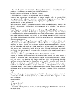 - Não sei... É apenas uma impressão... Se eu pudesse entrar... - Enquanto dizia isto,
começou a bater e a puxar uma das janelas para tentar abri-la.
O ruído atraiu uma vizinha que abriu a porta e gritou:
- Se procuram Mr. O’Sullivan, não o vimos nas últimas semanas.
Enquanto ela permanecia especada com os braços cruzados sobre o avental, Nigel
conseguiu entreabrir a janela e um cheiro nauseabundo atingiu-nos em cheio. Tapei o
nariz e a boca com as mãos, e desviei a cara. Nigel espreitou pela fresta.
- Está estendido no chão. Está morto.
Depois de termos pedido à vizinha para chamar a polícia e uma ambulância, voltámos ao
carro e regressámos a Cheltenham. Tenho vergonha de o confessar, mas senti-me
aliviada.
Pouco depois da descoberta do cadáver em decomposição de Mr. O’Sullivan, casei-me
com Nigel. Os funcionários do Serviço de Imigração que tratavam do meu dossier
suspenderam o meu processo de expulsão, mas não esconderam a sua convicção de que
este novo casamento também não passava de uma fraude. Nigel e eu concordámos que
seria preferível eu viver em Cheltenham, no coração de Cotswold Hills, enquanto esperava
obter o meu passaporte.
Depois de ter vivido em Mogadíscio, e em seguida em Londres durante os últimos sete
anos, eu esquecera até que ponto amava a natureza. Apesar de o campo inglês, verde e
salpicado de lagos e quintas, ser totalmente diferente do deserto da Somália, senti um
enorme prazer em viver longe da cidade, dos edifícios de vários andares e dos estúdios
sem janelas. Em Cheltenham, podia fazer de novo algumas das minhas actividades
predilectas dos meus tempos de nómada: andar, correr, colher flores e plantas selvagens,
fazer chichi ao ar livre
- uma vez ou outra, fui surpreendida de rabo ao léu no meio dos arbustos.
Nigel e eu tínhamos quartos separados e vivíamos como amigos, não como marido e
mulher. Eu dissera-lhe que o ajudaria financeiramente assim que começasse a trabalhar,
mas ele insistira no facto de não esperar nada em troca da sua ajuda. Afirmava
satisfazer-se com a alegria que lhe dava o facto de ter seguido o conselho de Alá ajudando
alguém num momento de necessidade. Uma manhã, levantei-me mais cedo do que o
habitual - por volta das seis horas - porque tinha de ir a Londres participar num casting.
Nigel ainda dormia e desci ao rés-do-chão para preparar o café. Tinha acabado de enfiar
umas luvas de borracha amarelas e começara a lavar a louça quando soou a campainha da
porta.
144
Sem tirar as luvas que pingavam espuma, fui abrir. No patamar encontravam-se homens
cujos rostos eram tão cinzentos quanto os seus fatos; cada um deles segurava na mão
uma pasta preta.
- Mrs. Richards?
- Sim.
- O seu marido está?
- Sim, lá em cima.
- Deixe-nos entrar, por favor. Somos do Serviço de Imigração. Como se não o tivessem
escrito na testa!
 