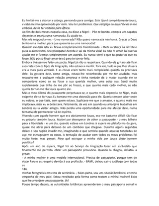 Eu limitei-me a abanar a cabeça, pensando para comigo: Este tipo é completamente louco,
e está mesmo apaixonado por mim. Vou ter problemas. Que raiofaço eu aqui? Devia ir-me
embora, devia ter voltado para África.
Ao fim de dois meses naquela casa, eu disse a Nigel: - Põe-te bonito, compra uns sapatos
decentes e arranja uma namorada. Eu ajudo-te.
Mas ele respondia-me: - Uma namorada? Não quero namorada nenhuma. Graças a Deus
tenho uma mulher, para que quereria eu uma namorada?
Quando ele dizia isto, eu ficava completamente transtornada. - Mete a cabeça na retrete e
puxa o autoclismo, seu psicopata! Acorda e sai da minha vida! Eu não te amo! Tu querias
ajudar-me e fizemos simplesmente um acordo. Eu nunca serei o que tu gostarias que eu
fosse. Não posso fingir amar-te só para te tornar feliz.
Embora tivéssemos feito um pacto, Nigel já não o respeitava. Quando ele gritara até ficar
escarlate com os tipos da Imigração, não estava a mentir. Para ele, tudo o que lhes dissera
era a mais pura verdade. E as coisas eram tanto mais complicadas quanto eu precisava
dele. Eu gostava dele, como amiga, estava-lhe reconhecida por me ter ajudado, mas
recusava-me a qualquer relação amorosa e tinha vontade de o matar quando ele se
comportava como se eu fosse a sua querida mulher, uma coisa sua. Senti muito
rapidamente que tinha de me pôr ao fresco, e que quanto mais cedo melhor, se não
queria tornar-me tão louca quanto ele.
Mas o meu dilema do passaporte perpetuava-se, e quanto mais dependia de Nigel, mais
exigente ele se tornava. Eu tornara-me uma obsessão para ele. Queria sempre saber onde
eu estava, o que fazia, com quem estava. Suplicava-me que o amasse, e quanto mais me
implorava, mais eu o detestava. Felizmente, de vez em quando eu arranjava trabalhos em
Londres ou ia visitar amigos. Não perdia uma oportunidade para me afastar dele, numa
tentativa de permanecer sã de espírito.
Vivendo com aquele homem que era obviamente louco, era-me bastante difícil não ficar
eu própria também louca. Acabei por desesperar de obter o passaporte - o meu bilhete
para a liberdade - e um dia, quando estava em Londres à espera na plataforma da gare,
quase me atirei para debaixo de um comboio que chegava. Durante alguns segundos
deixei o seu rugido invadir-me, imaginando o que sentiria quando aquelas toneladas de
aço me esmagassem os ossos. A tentação de acabar com todos os meus problemas foi
muito forte, mas pensei: Para quê estragar a minha vida por causa deste homem
patético?
Após um ano de espera, Nigel foi ao Serviço de Imigração fazer um escândalo que
finalmente me permitiu obter um passaporte provisório. Quando lá chegou, desatou a
gritar:
- A minha mulher é uma modelo internacional. Precisa de passaporte, porque tem de
viajar Para o estrangeiro devido à sua profissão. - BAM!, deixou cair o catálogo com todas
as
146
minhas fotografias em cima da secretária. - Raios parta, sou um cidadão britânico, e tenho
vergonha do meu país! Estou revoltado pela forma como tratam a minha mulher! Exijo
que lhe arranjem um passaporte. JÁ!
Pouco tempo depois, as autoridades britânicas apreenderam o meu passaporte somali e
 