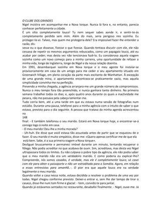 O CLUBE DOS GRANDES
Nigel insistira em acompanhar-me a Nova Iorque. Nunca lá fora e, no entanto, parecia
conhecer perfeitamente a cidade.
É um sítio completamente louco! Tu nem sequer sabes aonde ir, e sentir-te-ás
completamente perdida sem mim. Além do mais, seria perigoso ires sozinha. Eu
proteger-te-ei. Talvez, mas quem me protegeria dele? Era impossível fazer-lhe entender a
razão, dis-
sesse eu o que dissesse, fizesse o que fizesse. Quando tentava discutir com ele, ele não
cessava de repetir os mesmos argumentos rebuscados, como um papagaio louco, até eu
acabar por ceder; mas desta vez não tencionava fazê-lo. Eu considerava aquela viagem
sozinha como um novo começo para a minha carreira, uma oportunidade de refazer a
minha vida, longe de Inglaterra, longe de Nigel e da nossa relação doentia.
Em 1991, desembarquei sozinha em Nova Iorque e o meu agente foi instalar-se
provisoriamente em casa de um amigo para me ceder o seu apartamento situado em
Greenwich Village, em pleno coração da parte mais excitante de Manhattan. À excepção
de uma grande mina, o apartamento encontrava-se praticamente vazio, mas aquela
simplicidade convinha-me na perfeição.
Prevendo a minha chegada, a agência arranjara-me um grande número de compromissos.
Nunca o meu tempo fora tão preenchido, e nunca ganhara tanto dinheiro. Na primeira
semana trabalhei todos os dias; e, após quatro anos durante os quais a inactividade me
pesara, não me passava pela cabeça lamentar-me.
Tudo corria bem, até a uma tarde em que eu estava numa sessão de fotografias num
estúdio. Durante uma pausa, telefonei para a minha agência com o intuito de saber o que
estava, previsto para o dia seguinte. A pessoa que tratava da minha agenda acrescentou
no
148
final: - E também telefonou o seu marido. Estará em Nova Iorque hoje, e encontrar-se-á
consigo logo à noite em casa.
- O meu marido! Deu-lhe a minha morada?
- Uh-huh. Ele disse que você estava tão assustada antes de partir que se esqueceu de o
fazer. O seu marido é muito simpático, disse-me: «Quero apenas certificar-me de que ela
está bem. Sabe, é a sua primeira viagem a Nova Iorque».
Desliguei bruscamente e permaneci imóvel durante um minuto, tentando recuperar o
fôlego. Não podia acreditar no que acabava de ouvir. Sim, acreditava, mas desta vez Nigel
ultrapassara todos os limites. Eu não culpava o pobre tipo da agência, ele não podia saber
que o meu marido não era um verdadeiro marido. E como poderia eu explicar-lho?
Compreende, nós somos casados, é verdade, mas ele é completamente louco; só casei
com ele para obter o passaporte e não ser extraditada para a Somália. Agora, em relação
a essas entrevistas para amanhã..-. O pior era que aquele louco era na verdade
legalmente o meu marido.
Quando voltei a casa nessa noite, estava decidida a resolver o problema de uma vez por
todas. Nigel chegou conforme previsto. Deixei-o entrar e, sem lhe dar tempo de tirar o
casaco, disse-lhe num tom firme e glacial: - Vem, convido-te para jantar.
Quando já estávamos sentados no restaurante, desabafei finalmente: - Nigel, ouve-me. Já
 