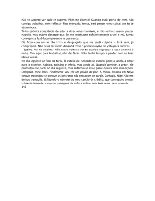 não te suporto ver. Não te suporto. Pões-me doente! Quando estás perto de mim, não
consigo trabalhar, nem reflectir. Fico enervada, tensa, e só penso numa coisa: que tu te
vás embora.
Tinha perfeita consciência de estar a dizer coisas horríveis, e não sentia o menor prazer
naquilo, mas estava desesperada. Se me mostrasse suficientemente cruel e má, talvez
conseguisse fazê-lo compreender o que sentia.
Ele ficou com um ar tão triste e desgraçado que me senti culpada. - Está bem, já
compreendi. Não devia ter vindo. Amanhã tomo o primeiro avião de volta para Londres.
- óptimo. Vai-te embora! Não quero voltar a ver-te quando regressar a casa amanhã à
noite. Vim aqui para trabalhar, não de férias. Não tenho tempo a perder com as tuas
ideias loucas.
No dia seguinte ao final da tarde, lá estava ele, sentado no escuro, junto à janela, a olhar
para o exterior. Apático, solitário e infeliz, mas ainda ali. Quando comecei a gritar, ele
prometeu-me partir no dia seguinte, mas só tomou o avião para Londres dois dias depois.
Obrigada, meu Deus. Finalmente vou ter um pouco de paz. A minha estadia em Nova
Iorque prolongou-se porque os contratos não cessavam de surgir. Contudo, Nigel não me
deixou tranquila. Utilizando o número do meu cartão de crédito, que conseguira anotar
subrepticiamente, comprou passagens de avião e voltou mais três vezes, sem prevenir.
149
 