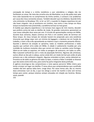 concepção do tempo e a minha resistência a usar calendários e relógios não me
facilitavam as coisas. No meio dos arranha-céus de Manhattan, eu já não podia viver pela
hora solar baseando-me no comprimento da minha sombra, e comecei a ter problemas
por causa dos meus constantes atrasos. Também descobri que era disléxica. Quando tinha
uma entrevista na Broadway 725, ia ter ao 527, e quando lá chegava espantava-me por
não haver ninguém. isto já acontecera em Londres, mas como o meu tempo em Nova
Iorque era bastante mais preenchido, o problema tornava-se mais grave.
À medida que adquiria experiência e me tornava mais segura de mim mesma, descobri
que preferia acima de tudo os desfiles de moda. Os grandes costureiros apresentam as
suas novas colecções duas vezes por ano. O circuito de apresentações começa em Milão,
durante duas semanas, depois continua em Paris e em Londres antes de terminar em
Nova Iorque. Os meus tempos de nómada haviam-me preparado para esta existência
itinerante que obriga viajar com um mínimo de bagagem, a deslocar-me em função do
trabalho, a viver o dia-a-dia aproveitando ao máximo o que o momento presente oferece.
Quando a abertura da estação se aproxima, todas as modelos profissionais e todas
aquelas que sonham sê-lo estão em Milão. A cidade é subitamente invadida por uma
multidão de mulheres mutantes altas que correm em todos os sentidos como formigas.
Vêem-se em todas as esquinas, em todas as paragens de autocarro, em todos os cafés.
Não é possível confundi-las com o resto da população feminina. Algumas são amistosas,
outras olham-se dos pés à cabeça, outras ainda têm um medo terrível pois estão ali pela
primeira vez e não conhecem ninguém. Algumas entendem-se bem, outras detestam-se.
Encontra-se de todos os géneros de todos os tipos, e estaria a faltar à verdade se dissesse
que não existe ciúme entre elas, poio ciúme faz parte integrante desta profissão.
A agência encarrega-se dos compromissos e resta apenas percorrer Milão inteira para
tentar arranjar um lugar nos desfiles. É nessa altura que compreendemos que a profissão
modelo não tem apenas lados bons. Longe disso. Por vezes temos oito, dez ou mesmo
doze entrevistas num só dia, o que nos obriga a correr de manhã à noite sem termos
tempo para comer, porque estamos sempre atrasadas em relação aos horários. Muitas
vezes, quando
151
 
