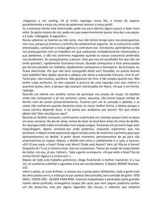 chegamos a um casting, há já trinta raparigas numa fila, e temos de esperar
pacientemente a nossa vez antes de podermos mostrar o nosso perfil.
Se o eventual cliente está interessado, pede-nos para darmos alguns passos e fazer meia
volta. Se gosta mesmo de nós, pede-nos que experimentemos passar uma das suas peças;
e é tudo. «Obrigado. A seguinte!».
Nunca sabemos se tivemos ou não sorte, mas não temos tempo para nos preocuparmos
com isso, porque já estamos a caminho do compromisso seguinte. Se os costureiros estão
interessados, contactam a nossa agência e contratam-nos. Entretanto, aprendemos a não
nos preocuparmos com os trabalhos em que estávamos verdadeiramente interessadas e
que perdemos, a não nos sentirmos magoadas quando os nossos costureiros preferidos
nos desdenham. Se começássemos a pensar: Será que vou ser escolhida? Por que não me
terão querido?, rapidamente ficaríamos loucas. Quando começamos a ficar preocupadas
por termos perdido um trabalho, rapidamente começamos a desesperar. Ao princípio, eu
ficava aborrecida. Por que não terei conseguido desta vez? Caramba, eu queria mesmo
este trabalho! Mas depois aprendi a adoptar por divisa a expressão francesa: Cest la vie!
Tanto pior, não resultou, paciência. Não gostaram de mim, é tão simples quanto isso. Não
tenho culpa nenhuma. Se eles estavam à procura de uma rapariga com dois metros e
quarenta quilos, bem, é porque não estavam interessados em Waris. Há que ir em frente,
rapariga.
Quando um cliente nos escolhe, temos de participar nas provas de roupa. Os desfiles
ainda não começaram e já nos sentimos vazias, exaustas; não temos sequer tempo de
dormir nem de comer convenientemente. Ficamos com um ar cansado e abatido, e as
coisas não melhoram quando devíamos estar na nossa melhor forma, e beleza porque a
nossa carreira depende disso. A tal ponto que acabamos por pensar: Por que estarei
afazer isto? Que raio faço eu aqui?
Quando os desfiles começam, continuamos a participar em castings porque tudo se passa
em duas semanas. No dia do show, temos de estar no local bem antes do início do desfile.
As raparigas estão todas encafuadas num espaço exíguo. Passamos em primeiro lugar pela
maquilhagem, depois sentamo-nos onde podemos, enquanto esperamos que nos
penteiem, e depois ainda esperamos algum tempo antes de vestirmos a primeira peça que
apresentaremos no desfile. A partir desse momento, permanecemos de pé para não
amarrotarmos as roupas. Depois, o desfile tem início e subitamente é o caos, a loucura:
«Eh! O que estás a fazer? Onde está Waris? Onde está Naomi? Vem cá! Põe-te à frente!
Despacha-te! Tu és o número nove. Vais ser a próxima». Temos de mudar de roupa diante
de todos. «Já vou, já vou. Calma!». Toda a gente se empurra. «O que estás a fazer? Sai da
minha frente! Agora é a minha vez! ».
Depois de todo este trabalho preliminar, chega finalmente o melhor momento: é a tua
vez; és a próxima a desfilar e aguardas a tua vez nos bastidores. E depois, BOOM! Avanças
152
sobre o palco, as luzes brilham, a música soa a jorros pelos altifalantes, toda a gente está
de olhos postos em ti, e esforças-te por parecer descontraída; tens vontade de gritar: ISTO
SOEU. TODOS VÓS - OLHEM PARA MIM. Estamos maquilhadas e penteadas pelos grandes
nomes desta profissão, envergamos roupas tão caras que nem sequer podemos sonhar
um dia possuí-las, mas por alguns segundos são nossas, e sabemos que estamos
 