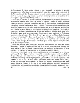 deslumbrantes. O nosso sangue circula a uma velocidade vertiginosa, e quando
abandonamos o palco só pensamos numa coisa: ir trocar de roupa e voltar novamente. O
desfile propriamente dito dura apenas vinte ou trinta minutos, mas sucede participarmos
em três, quatro, cinco passagens de modelos no mesmo dia; nesse caso, temos de partir a
correr para a seguinte mal acabamos uma.
Quando as duas semanas de loucura terminam, a colónia de maquilhadores, cabeleireiros
e manequins deixam Milão como um bando de ciganos. E depois o mesmo processo
repete-se em Paris, Londres e Nova Iorque. No final da época, mal nos aguentamos de pé
precisamos desesperadamente de férias. O melhor é refugiarmo-nos numa pequena ilha
longínqua, longe do telefone, para tentarmos descontrair. Se não o fazemos, se insistimos
em trabalhar, a fadiga acaba por nos aniquilar completamente. Apesar de a profissão de
modelo ser agradável, apesar de gostar do seu lado fascinante brilhante, pode ser cruel e
destruidora para uma jovem vulnerável. Aconteceu-me ouvir estilistas ou fotógrafos
exclamarem horrorizados: «Meu Deus! O que é que tem nos pés? Que são todas essas
horríveis marcas negras?». Que resposta poderia eu dar? Que são as cicatrizes deixadas
pelas feridas quando eu caminhava sobre centenas de espinhos e pedra no deserto
somali, uma recordação dos treze anos durante os quais vivi descalça? Como explicar isto
a um costureiro parisiense?
Quando me pediram para vestir uma mini-saia pela primeira vez, senti-me pouco
à-vontade. Comecei a apoiar-me num pé e no outro esperando que ninguém se
apercebesse do meu problema. Eu tinha as pernas arqueadas, consequência da vida
nómada e da má nutrição, e essa limitação fez-me perder alguns trabalhos.
Tinha tanta vergonha das minhas pernas que fui consultar um médico para ver se ele mas
poderia endireitar. - Opere-me, faça o necessário para eu deixar de me sentir humilhada. -
Graças a Deus, ele respondeu-me que eu já ultrapassara a idade e que não resultaria À
medida que envelheço, dou comigo a pensar: Apesar de tudo, são as minhas pernas, e são
símbolo do que eu sou e de onde venho. Aprendendo a conhecer melhor o meu corpo,
acabei por gostar das minhas pernas. Se tivesse sido operada para participar em mais
alguns desfiles e valorizar as criações de um grande costureiro, ter-me-ia arrependido
bastante. Hoje, sinto-me muito orgulhosa porque elas têm uma história, a da minha vida.
As minh153
 