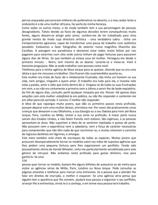 pernas arqueadas percorreram milhares de quilómetros no deserto, e o meu andar lento e
ondulante é o de uma mulher africana, faz parte da minha herança.
Como todos os outros meios, o da moda também tem a sua percentagem de pessoas
desagradáveis. Talvez devido ao facto de algumas decisões terem consequências muito
fortes, alguns deixam-se atingir pelo stress. Lembro-me de ter trabalhado para Uma
grande revista de moda cuja directora artística - uma verdadeira cabra - tinha um
Comportamento agressivo, capaz de transformar uma pausa de trabalho num autêntico
pesadelo. Estávamos a fazer fotografias de exterior numa magnífica ilhazinha das
Caraíbas. A paisagem era paradisíaca e devíamos estar todos muito felizes por nos
pagarem para estarmos num sítio onde outros tinham de pagar fortunas para passarem
alguns dias de férias. Só que também já estava essa tal mulher. Perseguiu-me desde o
primeiro minuto: - Waris, tem mesmo de se abanar. Levante-se e mexa-se. Você é
bastante preguiçosa. Não se pode trabalhar com pessoas como você.
Telefonou para a minha agência de Nova Iorque para se queixar, dizendo que eu era uma
idiota e que me recusava a trabalhar. Eles ficaram tão surpreendidos quanto eu.
Esta mulher era triste de fazer dó e nitidamente frustrada; não tinha um homem na sua
vida, nem amigos, ninguém a quem amar. O trabalho era tudo para ela, e investia nele
toda a paixão, amor e ódio que tinha dentro de si. Vingava-se de todas as suas frustrações
em mim, e eu não era certamente a primeira nem a última a servir-lhe de bode expiatório.
Ao fim de alguns dias, contudo, perdi qualquer simpatia por ela. Pensei: Há apenas duas
soluções com esta mulher: esbofeteá-la em público, ou não lhe responder e contentar-me
em olhar para ela sorrindo. E concluí: É melhor não responder.
A ideia de que raparigas muito jovens, que dão os primeiros passos nesta profissão,
possam deparar com uma mulher destas, entristece-me. Por vezes são praticamente umas
crianças que deixaram o seu Oklahoma, a sua Georgia ou o seu Dakota para irem até Nova
Iorque, Paris, Londres ou Milão, tentar a sua sorte na profissão. A maior parte nunca
saíram dos Estados Unidos, e não falam francês nem italiano. São ingénuas, e as pessoas
aproveitam-se disso. Não suportam a ideia de se sentirem rejeitadas e postas de parte.
Não possuem nem a experiência nem a sabedoria, nem a força de carácter necessárias
para compreender que não têm nada de que recriminar-se, e muitas retomam o caminho
de regresso desfeitas em lágrimas, e amargas.
Este meio também está cheio de escroques de todas as espécies. Muitas jovens que
procuram desesperadamente tornar-se modelos caem nas mãos de supostas agências que
lhes pedem uma pequena fortuna para lhes organizarem um portfolio. Tendo sido
pessoalmente vítima de Harold Wheeler, sinto-me particularmente sensibilizada para este
género de intrujice. Não andamos nesta profissão para gastar dinheiro, mas para
ganhá-lo. Se uma
154
pessoa quer tornar-se modelo, bastam-lhe alguns bilhetes de autocarro ou de metro para
visitar as agências sérias de Milão, Paris, Londres ou Nova Iorque. Pode consultar as
páginas amarelas e telefonar para marcar uma entrevista. Se a pessoa que a atender lhe
falar em direitos de inscrição, o melhor é esquecer. Se uma agência séria pensa que
alguém tem a aparência que lhe convém, ajudará essa pessoa a organizar o seu porffolio,
arranjar-lhe-á entrevistas, enviá-la-á a castings, e em breve essa pessoa terá trabalho.
 