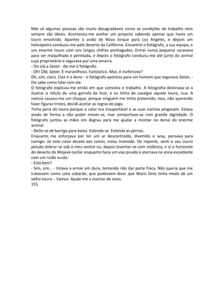 Não só algumas pessoas são muito desagradáveis como as condições de trabalho nem
sempre são ideais. Aconteceu-me aceitar um projecto sabendo apenas que havia um
touro envolvido. Apanhei o avião de Nova Iorque para Los Angeles, e depois um
helicópetro conduziu-me pelo deserto da Califórnia. Encontrei o fotógrafo, a sua equipa, e
um enorme touro com uns longos chifres pontiagudos. Entrei numa pequena caravana
para ser maquilhada e penteada, e depois o fotógrafo conduziu-me até junto do animal
cujo proprietário o segurava por uma amarra.
- Diz olá a Satan - diz-me o fotógrafo.
- Oh! Olá, Satan. É maravilhoso. Fantástico. Mas, é inofensivo?
Oh, sim, claro. Este é o dono - o fotógrafo apontou para um homem que segurava Satan. -
Ele sabe como lidar com ele.
O fotógrafo explicou-me então em que consistia o trabalho. A fotografia destinava-se a
ilustrar o rótulo de uma garrafa de licor, e eu tinha de cavalgar aquele touro, nua. A
notícia causou-me um choque, porque ninguém me tinha prevenido, mas, não querendo
fazer figuras tristes, decidi aceitar as regras do jogo.
Tinha pena do touro porque o calor era insuportável e as suas narinas pingavam. Estava
atado de forma a não poder mover-se, mas comportava-se com grande dignidade. O
fotógrafo juntou as mãos em degrau para me ajudar a montar no dorso do enorme
animal.
- Deite-se de barriga para baixo. Estenda-se. Estenda as pernas.
Enquanto me esforçava por ter um ar descontraído, divertido e sexy, pensava para
comigo: Se esta coisa desata aos coices, estou tramada. De repente, senti o seu couro
peludo dobrar-se sob o meu ventre nu, depois levantar-se com violência, e vi o horizonte
do deserto do Mejave oscilar enquanto fazia um voo picado e aterrava na areia escaldante
com um ruído surdo.
- Está bem?
- Sim, sim... - Estava a armar em dura, tentando não dar parte fraca. Não queria que me
tratassem como uma cobarde, que pudessem dizer que Waris Dirie tinha medo de um
velho touro. - Vamos. Ajude-me a montar de novo.
155
 