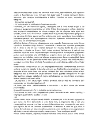 A equipa levantou-me e ajudou-me a montar; mas o touro, aparentemente, não suportava
o calor e desembaraçou-se de mim por mais duas vezes. À terceira aterragem, torci o
tornozelo, que começou imediatamente a inchar. Estendida na areia, perguntei ao
fotógrafo:
- Conseguiu o que queria?
- Oh, seria perfeito se pudéssemos fazer mais um rolo...
Felizmente, por uma razão que ignoro, a fotografia com o touro nunca chegou a ser
utilizada, o que para mim constituiu um alívio. A ideia de um grupo de velhos a bebericar
licor enquanto contemplavam as minhas nádegas não me alegrava nada. Após este
episódio, decidi nunca mais voltar a aceitar Posar nua; muito simplesmente porque não
me agradava, Dinheiro algum justifica sentirmo-nos assim vulneráveis, incomodadas e
impotentes perante todas aquelas pessoas, enquanto esperamos ardentemente por uma
pausa para nós enrolarmos num roupão.
A história do touro felizmente não passou de uma excepção. Quase sempre gostei do que
a profissão de modelo exigiu de mim. É certamente a carreira mais agradável que se pode
ter. E desde o dia em que Terence Donovan me instalou diante de uma câmara
fotográfica, e depois me levou a Bath, nunca consegui habituar-me à ideia de que
poderiam pagar-me muito simplesmente pela minha aparência. Nunca pensei que poderia
ganhar a vida exercendo uma actividade que se parece tanto com uma brincadeira e tão
pouco com um trabalho, e sinto-me feliz por ter perseverado. Estou reconhecida à divina
providência por me ter permitido triunfar nesta profissão, porque não somos Muitas a
conseguir beneficiar desse privilégio. Tantas jovens procuram desesperadamente um lugar
ao sol.
Lembro-me do tempo em que era uma empregada em casa do tio Mohammed, e em que
sonhava tornar-me modelo, E daquela noite em que finalmente arranjei coragem para
perguntar a Iman o que devia fazer para o conseguir. Dez anos mais tarde, estava a fazer
fotografias para a Revlon num estúdio em Nova Iorque quando o maquilhador me veio
dizer que Iman estava a trabalhar ali mesmo ao lado para a sua nova linha de produtos de
beleza. Precipitei-me para ir vê-la.
- Oh, vejo que já tens a tua própria linha de produtos. Por que não me convidaste para
posar para a tua linha de maquilhagem?
Ela olhou para mim, .,defensivamente, e murmurou: - Tu estás acima das minhas
possibilidades.
Respondi-lhe em somali: -Por ti, teriafeito isso gratuitamente.
É curioso que ela nunca teria compreendido que eu continuava a ser a mesma rapariga, a
empregada que lhe tinha levado o seu chá.
156
O mais curioso é que não procurei ser modelo, aconteceu por acaso; e talvez seja por isso
que nunca me levei demasiado a sério. Para mim, o importante não é ser uma
«supermodelo» ou uma «estrela», porque ainda continuo sem compreender por que é
que algumas de nós se tornaram subitamente tão famosas. A cada dia que passa, o
mundo da moda está um pouco mais louco, criam-se novas revistas e novos programas de
televisão consagrados às supermodelos; pergunto-me: Tanto barulho para quê?
Porque somos modelos, algumas pessoas tratam-nos como deusas, outras como idiotas.
 