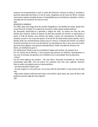 sentava-me tranquilamente a ouvir o canto dos Pássaros. Fechava os olhos e, sentindo o
perfume adocicado das flores e o sol no rosto, imaginava-me de novo em África. Tentava
reencontrar aquela sensação de paz e tranquilidade que me lembrava a Somália, e tinha a
sensação de me encontrar de novo em casa.
158
REGRESSO A SOMÁLIA
Em 1995, após uma longa série de sessões fotográficas e de desfiles de moda, decidi tirar
umas férias em Trindad. Era a época do carnaval, e toda a gente andava disfarça-
da, dançando, divertindo-se e gozando a alegria de viver. Eu estava em casa de uma
família que conhecia. Estava lá apenas há dois dias quando um homem se apresentou à
porta. A mãe de família, uma senhora de idade a quem nós chamávamos tia Monica,
levantou-se para ir ver o que ele queria. O sol do fim da tarde ainda estava quente, mas a
divisão onde nos encontrávamos estava escura e fresca. A silhueta do homem no umbral
da porta recortava-se na luz crua do exterior; eu não podia ver-lhe a cara, mas ouvi-o dizer
que procurava alguém, uma pessoa chamada Waris. Então a tia Monica chamou-me:
Waris, um telefonema para ti.
Um telefonema? Onde é que há um telefone? Segue este senhor, ele mostrar-te-á.
Era um vizinho da tia Monica, a única pessoa que possuía um telefone. Acompanhei-o a
sua casa. À entrada, ele apontou-me o telefone com o auscultador fora do descanso.
- Estou?
Era da minha agência de Londres. - Oh, olá, Waris. Desculpa incomodar-te, mas fomos
contactados pela BBC. Tens de entrar em contacto com eles com urgência. Querem
falar-te sobre um projecto para um documentário.
- Um documentário? Sobre quê?
- As tuas origens e o teu percurso. A tua nova vida de top-model e o que pensas de tudo
isso.
- Não existe matéria suficiente para fazer uma história. Quer dizer, por amor de Deus não
podiam encontrar algo de mais original?
159
 