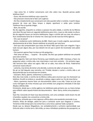 - Seja como for, é melhor conversares com eles sobre isso. Quando pensas poder
telefonar-lhes?
- Ouve, não tenciono telefonar seja a quem for.
- Eles precisam mesmo de te falar com urgência
- Diz-lhes simplesmente que conversarei com eles quando voltar a Londres. A partir daqui,
passarei de novo por Nova Iorque e depois apanharei o avião para Londres.
Telefonar-lhes-ei quando chegar.
- Bom, de acordo.
No dia seguinte, enquanto eu andava a passear-me pela cidade, o vizinho da tia Mónica
veio dizer-lhe que havia um segundo telefonema para mim, o que eu não soube na altura.
No dia seguinte houve um terceiro telefonema. Segui o vizinho até sua casa; ele estava a
ficar visivelmente farto de vir chamar-me. Claro que era de novo da minha agencia.
- Sim, que se passa?
- Waris, recebemos outro telefonema da BBC. Dizem que é muito urgente, que precisam
absolutamente de te falar. Devem telefonar-te amanhã, por esta hora.
- Será que não compreendem que estou de férias? Não quero falar com ninguém. Fugi a
tudo isso por alguns dias, por isso deixem-me em paz e parem de incomodar este pobre
homem.
- Eles querem apenas fazer-te duas ou três perguntas...
- Pelo amor de Deus... - Suspirei. - De acordo. Diz-lhes que podem telefonar-me amanhã
para este número.
No dia seguinte, falei com Gerry Porneroy, que trabalha para a BBC. Começou a fazer-me
perguntas sobre a minha vida, mas interrompi-o num tom cortante. - Em primeiro lugar,
não tenciono falar sobre isso agora. Não sei se sabe, mas estou de férias. Poderíamos
conversar noutra altura?
- Lamento, mas temos de tomar uma decisão, e preciso de saber um pouco mais...
De pé no hall daquela casa estranha, em Trindad, desatei a contar a minha vida a um
desconhecido que se encontrava em Londres.
- Está bem, Waris, óptimo. Voltaremos a contactá-la.
Dois dias mais tarde, o vizinho da tia Mónica voltou para anunciar que me chamavam ao
telefone. Encolhi os ombros e, sacudindo a cabeça, segui-o pela rua. Era de novo Gerry:
- Waris, queremos mesmo fazer um documentário sobre a sua vida. Tratar-se-á de uma
curta metragem de trinta minutos que será emitida num programa intitulado O Dia Que
Mudou a Minha Vida.
Entretanto, desde que a minha agência me telefonara pela primeira vez, eu tivera tempo
para reflectir sobre aquela história do documentário. - Bom. Gerry, tenho uma proposta a
160
fazer-lhe. Concordo em fazer esse documentário, com uma condição: vocês levam-me até
à Somália e ajudam-me a encontrar a minha mãe.
Ele aceitou, achando que o meu regresso a África daria uma excelente conclusão à sua
história. Antes de desligar, pediu-me para o contactar assim que chegasse a Londres.
Teríamos então tempo para nos sentarmos a uma mesa a planear todo o projecto.
Desde que eu deixara Mogadíscio, era verdadeiramente a primeira oportunidade que
tinha de voltar à minha terra. Até então, os meus infindáveis problemas de passaporte, as
 