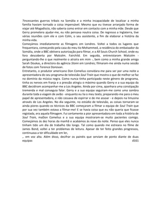 ?incessantes guerras tribais na Somália e a minha incapacidade de localizar a minha
família haviam tornado a coisa impensável. Mesmo que eu tivesse arranjado forma de
viajar até Mogadíscio, não saberia como entrar em contacto com a minha mãe. Desde que
Gerry prometera ajudar-me, eu não pensava noutra coisa. De regresso a Inglaterra, tive
várias reuniões com ele e com Colin, o seu assistente, a fim de elaborar a história da
minha vida.
Começámos imediatamente as filmagens em Londres. Voltei a todos os lugares que
frequentara, começando pela casa do meu tio Mohammed, a residência do embaixador da
Somália, onde a BBC obtivera autorização para filmar, e a All Souis Church School, onde eu
fora descoberta por Malcolm. Fairchild. Em seguida, entrevistaram Malcolm -
perguntando-lhe o que realmente o atraíra em mim -, bem como a minha grande amiga
Sarah Doukas, a directora da agência Stonn em Londres; filmaram-me ainda numa sessão
de fotos com Terence Donovan.
Entretanto, o produtor americano Don Comelius convidara-me para ser por uma noite a
apresentadora do seu programa de televisão Soul Train que mostra o que de melhor se faz
no domínio da música negra. Como nunca tinha participado neste género de programa,
tinha os nervos em franja e a pressão atingiu o máximo quando Gerry e a sua equipa da
BBC decidiram acompanhar-me a Los Angeles. Ainda por cima, apanhara uma constipação
tremenda e mal conseguia falar. Gerry e a sua equipa seguiram-me como uma sombra
durante toda a viagem de avião - enquanto eu lia o meu texto, preparando-me para o meu
papel de apresentadora, e não cessava de espirrar e de me assoar - e depois na limusina
através de Los Angeles. No dia seguinte, no estúdio de televisão, as coisas tornaram-se
ainda piores quando os técnicos da BBC começaram a filmar a equipa de Soul Train que
por sua vez também estava a filmar-me! E se havia coisa que eu não queria que ficasse
registada, era aquela filmagem. Fui certamente a pior apresentadora em toda a história de
Soul Train, maDon Comelius e a sua equipa mostraram-se muito pacientes comigo.
Começámos às dez horas da manhã e acabámos às nove da noite. Penso que eles nunca
tinham tido um dia de trabalho tão longo. Tal como quando me estreara no filme de
James Bond, voltei a ter problemas de leitura. Apesar de ter feito grandes progressos,
continuava a ter dificuldade em ler,
,. em voz alta. Além disso, decifrar os painéis que serviam de ponto diante de duas
equipas d161
 