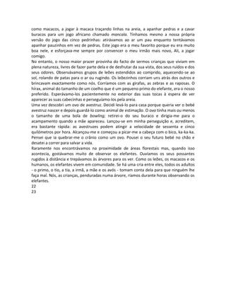 como macacos, a jogar à macaca traçando linhas na areia, a apanhar pedras e a cavar
buracos para um jogo africano chamado mancala. Tínhamos mesmo a nossa própria
versão do jogo das cinco pedrinhas: atirávamos ao ar um pau enquanto tentávamos
apanhar pauzinhos em vez de pedras. Este jogo era o meu favorito porque eu era muito
boa nele, e esforçava-me sempre por convencer o meu irmão mais novo, Ali, a jogar
comigo.
No entanto, o nosso maior prazer provinha do facto de sermos crianças que viviam em
plena natureza, livres de fazer parte dela e de desfrutar da sua vista, dos seus ruídos e dos
seus odores. Observávamos grupos de leões estendidos ao comprido, aquecendo-se ao
sol, rolando de patas para o ar ou rugindo. Os leõezinhos corriam uns atrás dos outros e
brincavam exactamente como nós. Corríamos com as girafas, as zebras e as raposas. O
hírax, animal do tamanho de um coelho que é um pequeno primo do elefante, era o nosso
preferido. Esperávamo-los pacientemente no exterior das suas tocas à espera de ver
aparecer as suas cabecinhas e perseguíamo-los pela areia.
Uma vez descobri um ovo de avestruz. Decidi levá-lo para casa porque queria ver o bebé
avestruz nascer e depois guardá-lo como animal de estimação. O ovo tinha mais ou menos
o tamanho de uma bola de bowling; retirei-o do seu buraco e dirigia-me para o
acampamento quando a mãe apareceu. Lançou-se em minha perseguição e, acreditem,
era bastante rápida: as avestruzes podem atingir a velocidade de sessenta e cinco
quilómetros por hora. Alcançou-me e começou a picar-me a cabeça com o bico, ka-ka-ka.
Pensei que ia quebrar-me o crânio como um ovo. Pousei o seu futuro bebé no chão e
desatei a correr para salvar a vida.
Raramente nos encontrávamos na proximidade de áreas florestais mas, quando isso
acontecia, gostávamos muito de observar os elefantes. Ouvíamos os seus possantes
rugidos à distância e trepávamos às árvores para os ver. Como os leões, os macacos e os
humanos, os elefantes vivem em comunidade. Se há uma cria entre eles, todos os adultos
- o primo, o tio, a tia, a irmã, a mãe e os avós - tomam conta dela para que ninguém lhe
faça mal. Nós, as crianças, penduradas numa árvore, ríamos durante horas observando os
elefantes.
22
23
 