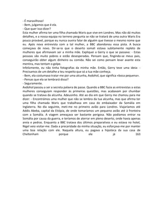 - É maravilhoso!
- Bem, julgamos que é ela.
- Que quer isso dizer?
Esta mulher afirma ter uma filha chamada Waris que vive em Londres. Mas não dá muitos
detalhes, e a nossa equipa no terreno pergunta se não se tratará de uma outra Waris Era
pouco provável, porque eu nunca ouvira falar de alguém que tivesse o mesmo nome que
eu. Após nova entrevista com a tal mulher, a BBC abandonou essa pista. A busca
começava de novo. Dir-se-ia que o deserto somali estava subitamente repleto de
mulheres que afirmavam ser a minha mãe. Expliquei a Gerry o que se passava: - Estas
pessoas são muito pobres e estão desesperadas. Pensam que, fingindo-se meus pais,
conseguirão obter algum dinheiro ou comida. Não sei como pensam levar avante esta
mentira, mas tentam o golpe.
Infelizmente, eu não tinha fotografias da minha mãe. Então, Gerry teve uma ideia: -
Precisamos de um detalhe a teu respeito que só a tua mãe conheça.
- Bem, ela costumava tratar-me por uma alcunha, Avdohol, que significa «boca pequena».
- Pensas que ela se lembrará disso?
- Seguramente.
Avdohol passou a ser a secreta palavra de passe. Quando a BBC fazia as entrevistas a estas
mulheres conseguiam responder às primeiras questões, mas acabavam por chumbar
quando se tratava da alcunha. Adeusinho. Até ao dia em que Gerry me chamou para me
dizer: - Encontrámos uma mulher que não se lembra da tua alcunha, mas que afirma ter
uma filha chamada Waris que trabalhava em casa do embaixador da Somália em
Inglaterra. No dia seguinte, meti-me no primeiro avião para Londres. Viajaríamos até
Addis Abeba, capital da Etiópia, de onde tomaríamos um pequeno avião até à fronteira
com a Somália. A viagem ameaçava ser bastante perigosa. Não podíamos entrar na
Somália por causa da guerra, e teríamos de aterrar em pleno deserto, onde havia apenas
areia e pedras. Enquanto a BBC tratava dos últimos preparativos e eu estava no hotel,
Nigel veio visitar-me. Dada a precaridade da minha situação, eu esforçava-me por manter
uma boa relação com ele. Naquela altura, eu pagava a hipoteca da sua casa de
Cheltenham porque ele já 163
 