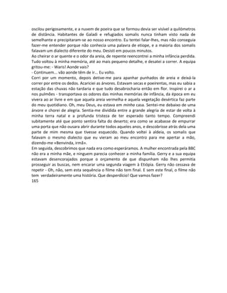 oscilou perigosamente, e a nuvem de poeira que se formou devia ser visível a quilómetros
de distância. Habitantes de Galadi e refugiados somalis nunca tinham visto nada de
semelhante e precipitaram-se ao nosso encontro. Eu tentei falar-lhes, mas não conseguia
fazer-me entender porque não conhecia uma palavra de etiope, e a maioria dos somalis
falavam um dialecto diferente do meu. Desisti em poucos minutos.
Ao cheirar o ar quente e o odor da areia, de repente reencontrei a minha infância perdida.
Tudo voltou à minha memória, até ao mais pequeno detalhe, e desatei a correr. A equipa
gritou-me: - Waris! Aonde vais?
- Continuem... vão aonde têm de ir... Eu volto.
Corri por um momento, depois detive-me para apanhar punhados de areia e deixá-la
correr por entre os dedos. Acariciei as árvores. Estavam secas e poeirentas, mas eu sabia a
estação das chuvas não tardaria e que tudo desabrocharia então em flor. Inspirei o ar a
nos pulmões - transportava os odores das minhas memórias de infância, da época em eu
vivera ao ar livre e em que aquela areia vermelha e aquela vegetação desértica faz parte
do meu quotidiano. Oh, meu Deus, eu estava em minha casa. Sentei-me debaixo de uma
árvore e chorei de alegria. Sentia-me dividida entre a grande alegria de estar de volta à
minha terra natal e a profunda tristeza de ter esperado tanto tempo. Compreendi
subitamente até que ponto sentira falta do deserto; era como se acabasse de empurrar
uma porta que não ousara abrir durante todos aqueles anos, e descobrisse atrás dela uma
parte de mim mesma que tivesse esquecido. Quando voltei à aldeia, os somalis que
falavam o mesmo dialecto que eu vieram ao meu encontro para me apertar a mão,
dizendo-me «Benvinda, irmã».
Em seguida, descobrimos que nada era como esperáramos. A mulher encontrada pela BBC
não era a minha mãe, e ninguem parecia conhecer a minha família. Gerry e a sua equipa
estavam desencorajados porque o orçamento de que dispunham não lhes permitia
prosseguir as buscas, nem encarar uma segunda viagem à Etiópia. Gerry não cessava de
repetir - Oh, não, sem esta sequência o filme não tem final. E sem este final, o filme não
tem verdadeiramente uma história. Que desperdício! Que vamos fazer?
165
 