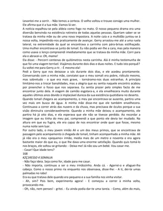 Levantei-me a sorrir. - Não temos a certeza. O velho voltou e trouxe consigo uma mulher.
Ele afirma que é a tua mãe. Vamos lá ver.
A notícia espalhou-se pela aldeia como fogo no mato. O nosso pequeno drama era uma
diversão benvinda na existência rotineira de todas aquelas pessoas. Queriam saber se se
tratava da minha mãe ou de uma nova impostora. A noite caía e a multidão juntou-se à
nossa volta, impedindo-nos praticamente de avançar. Gerry arrastou-me até a uma ruela
lateral, na extremidade da qual se encontrava a carrinha com pára-brisas estilhaçado.
Uma mulher encontrava-se junto de Ismail. Eu não podia ver-lhe a cara, mas pela maneira
como usava o lenço compreendi imediatamente que se tratava da minha mãe. Corri para
ela e abracei-a: Oh, mama!
Ela disse: - Percorri centenas de quilómetros nesta carrinha. Alá é minha testemunha de
que foi uma viagem terrível. Viajámos durante dois dias e duas noites. E tudo isto porquê?
Eu voltei-me para Gerry a rir. - É mesmo ela!
Pedi a Gerry que nos deixasse a sós durante dois dias, e ele acedeu prontamente.
Conversando com a minha mãe, constatei que o meu somali era pobre, ridículo mesmo,
mas sobretudo - o que era mais grave, - tornáramo-nos duas estranhas. A princípio
limitámo-nos a trocar banalidades, mas a alegria que eu sentia naquele encontro acabou
por preencher o fosso que nos separava. Eu sentia prazer pelo simples facto de me
encontrar junto dela. A viagem de camião esgotara-a, e ela envelhecera muito durante
aqueles últimos anos devido à implacável dureza da sua existência quotidiana no deserto.
Quando Ismail chegara ao acampamento, o meu pai encontrava-se ausente, partira uma
vez mais em busca de água. A minha mãe disse-me que ele também envelhecera.
Continuava a correr atrás das nuvens e da chuva, mas precisava de óculos porque a sua
visão diminuíra consideravelmente. Quando a minha mãe deixou o acampamento, ele
partira há já oito dias, e ela esperava que ele não se tivesse perdido. Ao recordar a
imagem que eu tinha do meu pai, compreendi a que ponto ele devia ter mudado. Na
altura em que eu fugira, ele era capaz de nos encontrar onde quer que fosse, mesmo
numa noite sem luar.
Por outro lado, o meu jovem irmão Ali e um dos meus primos, que se encontrava de
passagem pelo acampamento à chegada de Ismail, tinham acompanhado a minha mãe. Ali
já não era o meu «pequeno» irmão, media mais de um metro e noventa e era agora
bastante maior do que eu, o que lhe dava uma enorme satisfação. Quando quis tomá-lo
nos braços, ele soltou-se gritando: - Deixa-me! Já não sou um bebé. Vou casar-me.
- Casar! Que idade tens?
168
KZÇ1RESSO 4 SOMALIA
- Não faço ideia. Seja como for, idade para me casar.
- Não importa, continuas a ser o meu irmãozinho. Anda cá. - Agarrei-o e afaguei-lha
cabeça. Como o nosso primo ria enquanto nos observava, disse-lhe: - A ti, dei-te umas
palmadas no rabo!
Era eu que tratava dele quando era pequeno e a sua família nos vinha visitar.
- Ah, sim? Pois bem, experimenta agora! - E começou a correr à minha volta,
provocando-me.
- Oh, não, nem penses! - gritei. - Eu ainda podia dar-te uma tareia. - Como, além do mais,
 