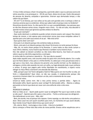 O meu irmão começou a fazer-me perguntas, querendo saber o que eu pensava acerca de
vários assuntos, e eu provoquei-o: - Oh Ali, por favor, deixa-me em paz. Vocês não passam
de pessoas do deserto, estúpidas e ignorantes. Viveram aqui demasiado tempo, e não
sabem do que falam.
- Ah sim? Tu és famosa, por isso voltas ao teu país com grandes ares e começas a dizer as
mesmas asneiras que os ocidentais. Achas que sabes tudo só porque vives no Ocidente?
Discutimos durante horas. Eu não queria ferir as suas susceptibilidades, mas pensava que,
se não lhes dissesse certas coisas, ninguém mais o faria. - Eu não sei tudo, mas descobri e
aprendi muitas coisas que ignorava quando andava no deserto.
- O quê, por exemplo?
- Que vocês destroem o ambiente quando cortam árvores jovens sem sequer lhes darem
tempo de crescer, e isto apenas para construírem cercas para essas estúpidas cabras! E
apontei para uma cabra que estava ali ao pé. - Não está certo!
- Que queres dizer com isso?
- Este país é um deserto porque nós cortámos todas as árvores.
- Waris, este país é um deserto porque não chove! Há árvores no norte porque lá chove.
- Não, Ali, no norte chove porque lá há florestas. E como todos os dias vocês cortam o
mais ínfimo rebento, nunca haverá aqui floresta e também nunca haverá chuva.
Eles não sabiam se deviam acreditar ou não nesta ideia bizarra, mas havia um assunto
sobre o qual eu não tinha argumentos a contrapor.
A minha mãe foi a primeira a abordá-lo: - Por que não te casaste?
Após todos aqueles anos, este assunto ainda era para mim uma ferida aberta. Era a razão
que me fizera deixar o meu país e a minha família. Eu sabia que o meu pai pensava estar a
agir para o meu bem, mas colocara-me perante uma escolha terrível: ou lhe obedecia e
estragava a minha vida casando-me com um velho, ou fugia deixando tudo o que conhecia
e amava. O preço que pagara pela minha liberdade era exorbitante, e espero nunca
obrigar os meus filhos a tomarem uma decisão tão dolorosa.
- Mãe, porquê casar-me? Serei obrigada a fazê-lo? Não queres ver-me triunfar na vida, ser
forte e independente? Quer dizer, se não sou casada, é simplesmente porque não
encontrei o homem ideal. Se o conhecer um dia, será o momento de me casar.
- Queria ter netos.
Uniam-se todos contra mim. Até o meu primo tomou o partido deles: - Agora és
demasiado velha. Quem quereria casar contigo? És demasiado velha. - Abanou a cabeça,
pensando no horror que devia ser casar com uma velha de vinte e oito anos.
170
REGRESSO À SOMÁLIA
Alcei as mãos ao ar: - Quem pode querer casar-se obrigado? Por que é que vocês os dois
se vão casar? - Apontei para Ali e para o meu primo. - Tenho a certeza que vos obrigaram.
Eles defenderam-se em coro: - Não, não!
- Bem, de acordo, mas só porque sois rapazes. Como rapariga, eu não tenho uma palavra a
dizer. Devo casar-me com quem escolheis para mim, no momento em que assim decidis.
Que merda é essa? Quem determinou que assim seria?
- Oh, cala-te, Waris - resmungou o meu irmão. - Cala-te tu também!
Gerry começou a filmar dois dias antes da nossa partida. Gravou várias sequências com a
 