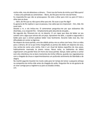 minha mãe, mas ela detestava a câmara. - Tirem isso da frente da minha cara! Não quero!
- E dava uma palmada ao cameraman. - Waris, diz-lhe para me tirar isto da frente.
Eu respondia-lhe que não se preocupasse. Ele está a olhar para mim ou para ti? Está a
olhar para as duas.
. , - Bem, diz-lhe que eu não quero olhar para ele. Ele ouve o que lhe digo?
Eu gostaria de lhe explicar o que se passava, mas sabia que era impossível: - Sim, mãe. Ele
ouve tudo.
Desatei a rir, e ela imitou-me. O cameraman perguntou-me por que estávamos tão
divertidas, e eu respondi-lhe: - Simplesmente pelo absurdo da situação...
No segundo dia, filmaram-me só, no deserto. Vi um rapaz que dava de beber ao seu
camelo com a água que retirara de um poço. Aproximei-me dele., e ajudei-o segurando o
balde para que o animal pudesse beber mais facilmente. Durante todo esse dia, tive
dificuldade em conter as lágrimas.
Na véspera da nossa partida, uma das aldeãs pintou-me as unhas com hena. Virei as mãos
para a câmara; dir-se-ia que tinha mergulhado as pontas dos dedos em dejectos de vaca,
mas sentia-me como uma rainha. Este é um ritual de beleza específico do meu povo,
habitualmente reservado às jovens noivas. Nessa noite, os habitantes da aldeia
organizaram uma grande festa em honra da nossa partida. Dançar, bater palmas e cantar
com eles relembrou-me os bons momentos da minha infância, quando nos regozijávamos
com a chegada da chuva e experimentávamos um profundo sentimento de liberdade e de
alegria.
Na manhã seguinte levantei-me muito cedo para ter tempo de tomar o pequeno-almoço
na companhia da minha mãe antes da chegada do avião. Perguntei-lhe se ela gostaria de
vir viver comigo para a Inglaterra ou para os Estados Unidos.
171
 
