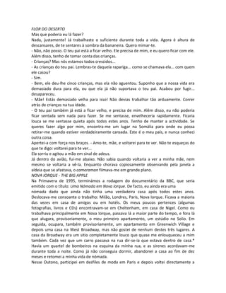 FLOR DO DESERTO
Mas que poderia eu lá fazer?
Nada, justamente! Já trabalhaste o suficiente durante toda a vida. Agora é altura de
descansares, de te sentares à sombra da bananeira. Quero mimar-te.
- Não, não posso. O teu pai está a ficar velho. Ele precisa de mim, e eu quero ficar com ele.
Além disso, tenho de tomar conta das crianças.
- Crianças? Mas nós estamos todos crescidos...
- As crianças do teu pai. Lembras-te daquela rapariga... como se chamava ela... com quem
ele casou?
- Sim.
- Bem, ele deu-lhe cinco crianças, mas ela não aguentou. Suponho que a nossa vida era
demasiado dura para ela, ou que ela já não suportava o teu pai. Acabou por fugir...
desapareceu.
- Mãe! Estás demasiado velha para isso! Não devias trabalhar tão arduamente. Correr
atrás de crianças na tua idade.
- O teu pai também já está a ficar velho, e precisa de mim. Além disso, eu não poderia
ficar sentada sem nada para fazer. Se me sentasse, envelheceria rapidamente. Ficaria
louca se me sentasse quieta após todos estes anos. Tenho de manter a actividade. Se
queres fazer algo por mim, encontra-me um lugar na Somália para onde eu possa
retirar-me quando estiver verdadeiramente cansada. Este é o meu país, e nunca conheci
outra coisa.
Apertei-a com força nos braços. - Amo-te, mãe, e voltarei para te ver. Não te esqueças do
que te digo: voltarei para te ver...
Ela sorriu e agitou a mão em sinal de adeus.
Já dentro do avião, fui-me abaixo. Não sabia quando voltaria a ver a minha mãe, nem
mesmo se voltaria a vê-la. Enquanto chorava copiosamente observando pela janela a
aldeia que se afastava, o cameraman filmava-me em grande plano.
NOVA IORQUE - THE BIG APPLE
Na Primavera de 1995, terminámos a rodagem do documentário da BBC, que seria
emitido com o título: Uma Nómada em Nova Iorque. De facto, eu ainda era uma
nómada dado que ainda não tinha uma verdadeira casa após todos estes anos.
Deslocava-me consoante o trabalho: Milão, Londres, Paris, Nova Iorque. Ficava a maioria
das vezes em casa de amigos ou em hotéis. Os meus poucos pertences (algumas
fotografias, livros e CDs) encontravam-se em Cheltenham, em casa de Nigel. Como eu
trabalhava principalmente em Nova Iorque, passava lá a maior parte do tempo, e fora lá
que alugara, provisoriamente, o meu primeiro apartamento, um estúdio no Solio. Em
seguida, ocupara, também provisoriamente, um apartamento em Greenwich Village e
depois uma casa na West Broadway, mas não gostei de nenhum destes três lugares. A
casa da Broadway era um sitio completamente louco que quase me enlouqueceu a mim
também. Cada vez que um carro passava na rua dir-se-ia que estava dentro de casa.*
Havia um quartel de bombeiros na esquina da minha rua, e as sirenes acordavam-me
durante toda a noite. Como já não conseguia dormir, abandonei a casa ao fim de dez
meses e retomei a minha vida de nómada.
Nesse Outono, participei em desfiles de moda em Paris e depois voltei directamente a
 
