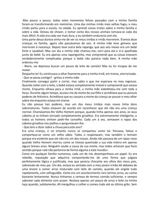 Mas pouco a pouco, todos estes momentos felizes passados com a minha família
foram-se transformando em memórias. Uma das minhas irmãs mais velhas fugiu; o meu
irmão partiu para a escola, na cidade. Eu aprendi coisas tristes sobre a minha família e
sobre a vida. Deixou de chover, e tomar conta dos nossos animais tornava-se cada dia
mais difícil. A vida era cada vez mais dura, e eu também endurecia com ela.
Uma parte dessa dureza vinha-me de ver os meus irmãos e irmãs morrerem. Éramos doze
crianças na família, agora não passávamos de seis. A minha mãe teve gémeos que
morreram à nascença. Depois teve outra bela rapariga, que aos seis meses era um bebé
forte e saudável. Mas um dia a minha mãe chamou-me; corri para ela e vi-a ajoelhada
junto do bebé. Eu era apenas uma rapariguinha, mas compreendi que as coisas estavam
verdadeiramente complicadas porque o bebé não parecia nada bem. A minha mãe
ordenou-me:
- Waris, vai depressa buscar um pouco de leite de camelo! Mas eu fui incapaz de me
mexer.
Despacha-te! Eu continuava a olhar fixamente para a minha irmã, em transe, aterrorizada.
- Que se passa contigo? - gritou a minha mãe.
Finalmente consegui partir a correr, mas sabia o que me esperava no meu regresso.
Quando voltei com o leite, o bebé estava completamente imóvel e compreendi que estava
morto. Enquanto olhava para a minha irmã, a minha mãe esbofeteou-me com toda a
força. Durante algum tempo, acusou-me da morte da sua filha e acreditava que eu possuía
poderes de feiticeira. Acreditava que eu causara a morte da criança ao pousar o meu olhar
sobre ela enquanto estava em transe.
Eu não possuo tais poderes, mas um dos meus irmãos mais novos tinha dons
sobrenaturais. Todos estavam de acordo em reconhecer que ele não era uma criança
normal. Chamávamos-lhe Velho Homem porque, quando tinha apenas seis anos, os seus
cabelos já se tinham tornado completamente grisalhos. Era extremamente inteligente, e
todos os homens vinham pedir-lhe conselho. Cada um à vez, sentavam o rapaz dos
cabelos grisalhos nos joelhos e perguntavam-lhe:
- Que tens a dizer sobre a chuva para este ano?
Era uma criança, e no entanto nunca se comportou como tal. Pensava, falava e
comportava-se como um velho sábio. Todos o respeitavam, mas também o temiam
porque era evidente que ele não era um dos nossos. Ainda não passava de um rapaz novo
quando Velho Homem morreu como se tivesse queimado a sua vida inteira em apenas
alguns breves anos. Ninguém soube a causa da sua morte, mas todos acharam que fazia
sentido porque «ele não pertencia de forma alguma a este mundo».
Como em qualquer família numerosa, cada um de nós desempenhava um papel. Eu era
rebelde, reputação que adquirira comportando-me de uma forma que julgava
perfeitamente lógica e justificada, mas que parecia chocante aos olhos dos meus pais,
sobretudo do meu pai. Um dia, estava eu sentada com o meu jovem irmão Ali debaixo de
uma árvore a comer arroz misturado com leite de camelo, quando ele engole tudo
rapidamente, com sofreguidão. Como era um acontecimento raro termos arroz, eu comia
bastante lentamente. Nunca tínhamos a certeza de termos comida suficiente, e sempre
saboreei cada alimento com prazer. Restava apenas um pouco de arroz e leite na minha
taça quando, subitamente, Ali mergulhou a colher e comeu tudo até ao último grão. Sem
 