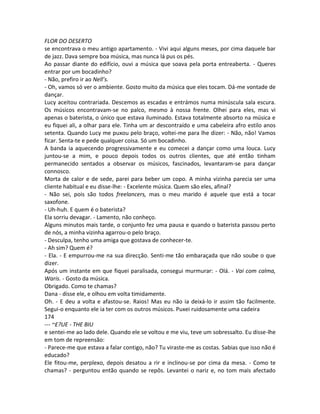 FLOR DO DESERTO
se encontrava o meu antigo apartamento. - Vivi aqui alguns meses, por cima daquele bar
de jazz. Dava sempre boa música, mas nunca lá pus os pés.
Ao passar diante do edifício, ouvi a música que soava pela porta entreaberta. - Queres
entrar por um bocadinho?
- Não, prefiro ir ao Nell’s.
- Oh, vamos só ver o ambiente. Gosto muito da música que eles tocam. Dá-me vontade de
dançar.
Lucy aceitou contrariada. Descemos as escadas e entrámos numa minúscula sala escura.
Os músicos encontravam-se no palco, mesmo à nossa frente. Olhei para eles, mas vi
apenas o baterista, o único que estava iluminado. Estava totalmente absorto na música e
eu fiquei ali, a olhar para ele. Tinha um ar descontraído e uma cabeleira afro estilo anos
setenta. Quando Lucy me puxou pelo braço, voltei-me para lhe dizer: - Não, não! Vamos
ficar. Senta-te e pede qualquer coisa. Só um bocadinho.
A banda ia aquecendo progressivamente e eu comecei a dançar como uma louca. Lucy
juntou-se a mim, e pouco depois todos os outros clientes, que até então tinham
permanecido sentados a observar os músicos, fascinados, levantaram-se para dançar
connosco.
Morta de calor e de sede, parei para beber um copo. A minha vizinha parecia ser uma
cliente habitual e eu disse-lhe: - Excelente música. Quem são eles, afinal?
- Não sei, pois são todos freelancers, mas o meu marido é aquele que está a tocar
saxofone.
- Uh-huh. E quem é o baterista?
Ela sorriu devagar. - Lamento, não conheço.
Alguns minutos mais tarde, o conjunto fez uma pausa e quando o baterista passou perto
de nós, a minha vizinha agarrou-o pelo braço.
- Desculpa, tenho uma amiga que gostava de conhecer-te.
- Ah sim? Quem é?
- Ela. - E empurrou-me na sua direcção. Senti-me tão embaraçada que não soube o que
dizer.
Após um instante em que fiquei paralisada, consegui murmurar: - Olá. - Vai com calma,
Waris. - Gosto da música.
Obrigado. Como te chamas?
Dana - disse ele, e olhou em volta timidamente.
Oh. - E deu a volta e afastou-se. Raios! Mas eu não ia deixá-lo ir assim tão facilmente.
Segui-o enquanto ele ia ter com os outros músicos. Puxei ruidosamente uma cadeira
174
--- ~£?UE - THE BIU
e sentei-me ao lado dele. Quando ele se voltou e me viu, teve um sobressalto. Eu disse-lhe
em tom de repreensão:
- Parece-me que estava a falar contigo, não? Tu viraste-me as costas. Sabias que isso não é
educado?
Ele fitou-me, perplexo, depois desatou a rir e inclinou-se por cima da mesa. - Como te
chamas? - perguntou então quando se repôs. Levantei o nariz e, no tom mais afectado
 