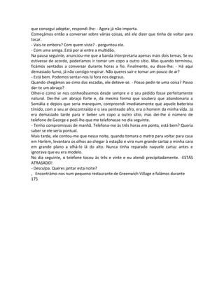 que consegui adoptar, respondi-lhe: - Agora já não importa.
Começámos então a conversar sobre várias coisas, até ele dizer que tinha de voltar para
tocar.
- Vais-te embora? Com quem viste? - perguntou ele.
- Com uma amiga. Está por aí entre a multidão.
Na pausa seguinte, anunciou-me que a banda interpretaria apenas mais dois temas. Se eu
estivesse de acordo, poderíamos ir tomar um copo a outro sítio. Mas quando terminou,
ficámos sentados a conversar durante horas a fio. Finalmente, eu disse-lhe: - Há aqui
demasiado fumo, já não consigo respirar. Não queres sair e tomar um pouco de ar?
- Está bem. Podemos sentar-nos lá fora nos degraus.
Quando chegámos ao cimo das escadas, ele deteve-se. - Posso pedir-te uma coisa? Posso
dar-te um abraço?
Olhei-o como se nos conhecêssemos desde sempre e o seu pedido fosse perfeitamente
natural. Dei-lhe um abraço forte e, da mesma forma que soubera que abandonaria a
Somália e depois que seria manequim, compreendi imediatamente que aquele baterista
tímido, com o seu ar descontraído e o seu penteado afro, era o homem da minha vida. Já
era demasiado tarde para ir beber um copo a outro sítio, mas dei-lhe o número de
telefone de George e pedi-lhe que me telefonasse no dia seguinte.
- Tenho compromissos de manhã. Telefona-me às três horas em ponto, está bem? Queria
saber se ele seria pontual.
Mais tarde, ele contou-me que nessa noite, quando tomara o metro para voltar para casa
em Harlem, levantara os olhos ao chegar à estação e vira num grande cartaz a minha cara
em grande plano a olhá-lo lá do alto. Nunca tinha reparado naquele cartaz antes e
ignorava que eu era modelo.
No dia seguinte, o telefone tocou às três e vinte e eu atendi precipitadamente. -ESTÁS
ATRASADO!
- Desculpa. Queres jantar esta noite?
, Encontrámo-nos num pequeno restaurante de Greenwich Village e falámos durante
175
 
