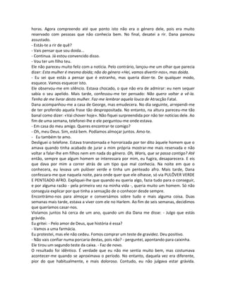 horas. Agora compreendo até que ponto isto não era o género dele, pois era muito
reservado com pessoas que não conhecia bem. No final, desatei a rir. Dana pareceu
assustado.
- Estás-te a rir de quê?
- Vais pensar que sou doida...
- Continua. Já estou convencido disso.
- Vou ter um filho teu.
Ele não pareceu muito feliz com a notícia. Pelo contrário, lançou-me um olhar que parecia
dizer: Esta mulher é mesmo doida; não do género «Hei, vamos divertir-nos», mas doida.
- Eu sei que estás a pensar que é estranho, mas queria dizer-te. De qualquer modo,
esquece. Vamos esquecer isto.
Ele observou-me em silêncio. Estava chocado, o que não era de admirar: eu nem sequer
sabia o seu apelido. Mais tarde, confessou-me ter pensado: Não quero voltar a vê-la.
Tenho de me livrar desta mulher. Faz-me lembrar aquela louca de Atracção Fatal.
Dana acompanhou-me a casa de George, mas emudecera. No dia seguinte, arrependi-me
de ter proferido aquela frase tão despropositada. No entanto, na altura pareceu-me tão
banal como dizer: «Vai chover hoje». Não fiquei surpreendida por não ter notícias dele. Ao
fim de uma semana, telefonei-lhe e ele perguntou-me onde estava.
- Em casa do meu amigo. Queres encontrar-te comigo?
- Oh, meu Deus. Sim, está bem. Podíamos almoçar juntos. Amo-te.
- Eu também te amo.
Desliguei o telefone. Estava transtornada e horrorizada por ter dito àquele homem que o
amava quando tinha acabado de jurar a mim própria mostrar-me mais reservada e não
voltar a falar-lhe em filhos nem em nada do género. Oh, Waris, que se passa contigo? Até
então, sempre que algum homem se interessara por mim, eu fugira, desaparecera. E eis
que dava por mim a correr atrás de um tipo que mal conhecia. Na noite em que o
conhecera, eu levava um pulóver verde e tinha um penteado afro. Mais tarde, Dana
confessara-me que naquela noite, para onde quer que ele olhasse, só via PULÔVER VERDE
E PENTEADO AFRO. Expliquei-lhe que quando eu queria algo, fazia tudo para o conseguir,
e por alguma razão - pela primeira vez na minha vida -, queria muito um homem. Só não
conseguia explicar por que tinha a sensação de o conhecer desde sempre.
Encontrámo-nos para almoçar e conversámos sobre tudo e mais alguma coisa. Duas
semanas mais tarde, estava a viver com ele no Harlem. Ao fim de seis semanas, decidimos
que queríamos casar-nos.
Vivíamos juntos há cerca de um ano, quando um dia Dana me disse: - Julgo que estás
grávida.
Eu gritei: - Pelo amor de Deus, que história é essa?
- Vamos a uma farmácia.
Eu protestei, mas ele não cedeu. Fomos comprar um teste de gravidez. Deu positivo.
- Não vais confiar numa porcaria destas, pois não? - perguntei, apontando para caixinha.
Ele tirou um segundo teste da caixa. - Faz de novo.
O resultado foi idêntico. É verdade que eu não me sentia muito bem, mas costumava
acontecer-me quando se aproximava o período. No entanto, daquela vez era diferente,
pior do que habitualmente, e mais doloroso. Contudo, eu não julgava estar grávida.
 