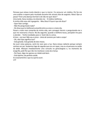 Pensava que estava muito doente e que ia morrer. Fui procurar um médico. Ele fez-me
uma análise e esperei pelo resultado durante três atrozes dias de angústia. Raios! Que se
passa? Terei uma doença horrível e ele não me quer dizer?
Uma tarde, Dana recebeu-me dizendo-me: O médico telefonou.
A minha mão voou até à garganta: - Meu Deus! O que é que ele disse?
- Quer falar contigo.
- Não lhe perguntaste nada?
- Ele disse que te telefonaria amanhã entre as onze e o meio-dia.
Passei a noite mais comprida da minha vida, sem conseguir dormir e perguntando-me o
que me reservaria o futuro. No dia seguinte, quando o telefone tocou, precipitei-me para
o atender. - Tenho novidades para si. Você não é a única.
Aí tens - era isso! Não sou a única - cheia de tumores por todo o corpo!
- Oh, não! Que significa isso?
- Está grávida. Está grávida de dois meses.
Ao ouvir estas palavras, senti-me voar para a lua. Dana estava radiante porque sempre
sonhara ser pai. Soubemos logo de seguida que era um rapaz, mas eu só pensava na saúde
do bebé. Marquei imediatamente uma consulta no ginecologista e, no momento da
ecografia, pedi-lhe que não me revelasse o sexo da criança.
- Por favor, diga-me apenas se o bebé está bem.
- Está óptimo, de perfeita saúde.
Era exactamente o que eu queria ouvir.
177
 