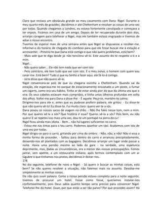 Claro que restava um obstáculo grande ao meu casamento com Dana: Nigel. Durante o
meu quarto mês de gravidez, decidimos ir até Cheltenham e resolver as coisas de uma vez
por todas. Quando chegámos a Londres, eu estava fortemente constipada e começava a
ter enjoos. Ficámos em casa de um amigo. Depois de ter recuperado durante dois dias,
arranjei coragem para telefonar a Nigel, mas ele também estava engripado e tivemos de
adiar o nosso encontro.
Tivemos de esperar mais de uma semana antes que Nigel se dispusesse a receber-me.
Informei-o do horário de chegada do comboio para que ele fosse buscar-me à estação e
acrescentei: - Previno-te que Dana está comigo e que não quero problemas, está bem?
- Mais vale que te diga desde já: não tenciono vê-lo. Este assunto diz-te respeito a ti e a
mim.
Nigel...
- Não quero saber... Ele não tem nada que ver com isto
- Pelo contrário, ele tem tudo que ver com isto. É o meu noivo, o homem com quem vou
casar-me. Está bem? Tudo o que eu tenho a fazer aqui, ele fá-lo-á comigo.
- Já te disse que não quero vê-lo.
Nigel convencera-se pois de que eu chegaria sozinha a Cheltenham. Quando saí da
estação, ele esperava-me no parque de estacionamento encostado a um poste, a fumar
um cigarro, como era seu hábito. Tinha ar de estar ainda pior do que da última vez que o
vira. Os seus cabelos estavam mais compridos, e tinha umas olheiras profundas em volta
dos olhos. Voltei-me para Dana e disse-lhe: - É aquele. Peço-te, mantém-te calmo.
Dirigimo-nos para ele e, antes que eu pudesse proferir palavra, ele gritou: - Eu disse-te
que não queria vê-lo! Eu disse-te. Fui muito claro: quero ver-te a sós.
Dana posou os nossos sacos de viagem no chão. - Não lhe fales nesse tom, nem a mim.
Por que queres vê-la a sós? Que história é essa? Queres vê-la a sós? Pois bem, eu não
quero! E se repetes isso mais uma vez, dou-te um pontapé na porra do cu!
Nigel ficou ainda mais idiota. - Bem... não há lugares suficientes no carro.
- Estou-me nas tintas para o teu carro. Podemos apanhar um táxi. Acabemos com isto de
uma vez por todas.
Nigel dirigiu-se para o carro, gritando por cima do ombro: - Não, não, e não! Não é essa a
minha forma de proceder. - Saltou para dentro do carro e arrancou precipitadamente,
deixando-nos ali plantados com as bagagens. Decidimos arranjar um lugar onde passar a
noite. Havia uma pensão mesmo ao lado da gare - na verdade, uma espelunca
deprimente, mas, dadas as circunstâncias, era a menor das nossas preocupações. Fomos
jantar, sem apetite, a um restaurante indiano; após termos contemplado com um ar
lúgubre o que tínhamos nos pratos, decidimos ir deitar-nos.
178
No dia seguinte, telefonei de novo a Nigel: - Só quero ir buscar as minhas coisas, está
bem? Se não queres resolver a situação, não falemos mais no assunto. Devolve-me
simplesmente as minhas coisas.
Ele não quis ouvir palavra. Como a nossa pensão estava completa para a noite seguinte,
tivemos de procurar um hotel. Fosse como fosse, queríamos instalar-nos
confortavelmente, pois Deus sabia quanto tempo seria preciso para convencer Nigel.
Telefonei-lhe do hotel. Ouve, por que estás a ser tão parvo? Por que procedes assim? Há
 